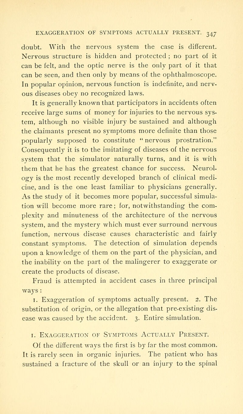 doubt. With the nervous system the case is different. Nervous structure is hidden and protected ; no part of it can be felt, and the optic nerve is the only part of it that can be seen, and then only by means of the ophthalmoscope. In popular opinion, nervous function is indefinite, and nerv- ous diseases obey no recognized laws. It is generally known that participators in accidents often receive large sums of money for injuries to the nervous sys- tem, although no visible injury be sustained and although the claimants present no symptoms more definite than those popularly supposed to constitute  nervous prostration. Consequently it is to the imitating of diseases of the nervous system that the simulator naturally turns, and it is with them that he has the greatest chance for success. Neurol- ogy is the most recently developed branch of clinical medi- cine, and is the one least familiar to physicians generally. As the study of it becomes more popular, successful simula- tion will become more rare; for, notwithstanding the com- plexity and minuteness of the architecture of the nervous system, and the mystery which must ever surround nervous function, nervous disease causes characteristic and fairly constant symptoms. The detection of simulation depends upon a knowledge of them on the part of the physician, and the inability on the part of the malingerer to exaggerate or create the products of disease. Fraud is attempted in accident cases in three principal ways : I. Exaggeration of symptoms actually present. 2. The substitution of origin, or the allegation that pre-existing dis- ease was caused by the accident. 3. Entire simulation. I. Exaggeration of Symptoms Actually Present. Of the different ways the first is by far the most common. It is rarely seen in organic injuries. The patient who has sustained a fracture of the skull or an injury to the spinal