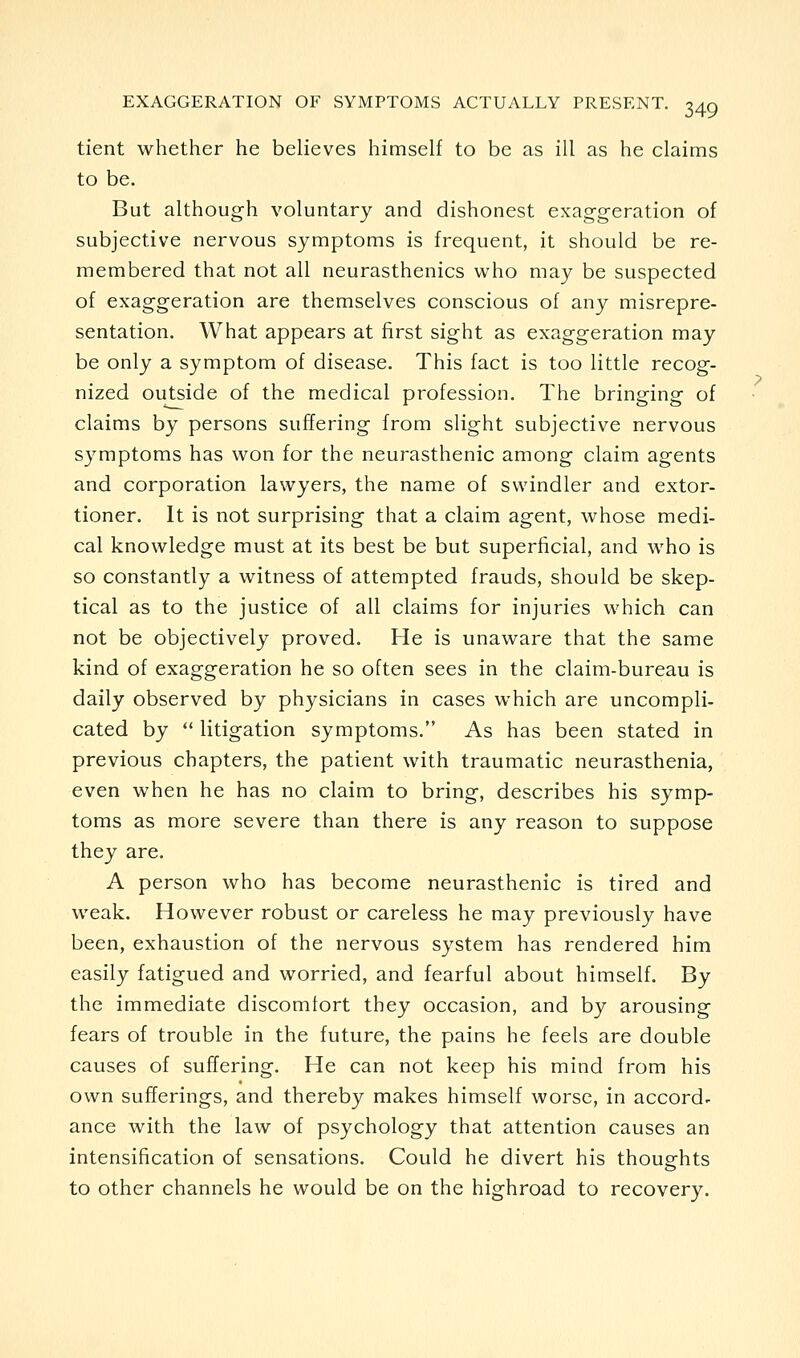 tient whether he believes himself to be as ill as he claims to be. But although voluntary and dishonest exaggeration of subjective nervous symptoms is frequent, it should be re- membered that not all neurasthenics who may be suspected of exaggeration are themselves conscious of any misrepre- sentation. What appears at first sight as exaggeration may be only a symptom of disease. This fact is too little recog- nized outside of the medical profession. The bringing of claims by persons suffering from slight subjective nervous symptoms has won for the neurasthenic among claim agents and corporation lawyers, the name of swindler and extor- tioner. It is not surprising that a claim agent, whose medi- cal knowledge must at its best be but superficial, and who is so constantly a witness of attempted frauds, should be skep- tical as to the justice of all claims for injuries which can not be objectively proved. He is unaware that the same kind of exaggeration he so often sees in the claim-bureau is daily observed by physicians in cases which are uncompli- cated by  litigation symptoms. As has been stated in previous chapters, the patient with traumatic neurasthenia, even when he has no claim to bring, describes his symp- toms as more severe than there is any reason to suppose they are. A person who has become neurasthenic is tired and weak. However robust or careless he may previously have been, exhaustion of the nervous system has rendered him easily fatigued and worried, and fearful about himself. By the immediate discomfort they occasion, and by arousing fears of trouble in the future, the pains he feels are double causes of suffering. He can not keep his mind from his own sufferings, and thereby makes himself worse, in accords ance with the law of psychology that attention causes an intensification of sensations. Could he divert his thoughts to other channels he would be on the highroad to recovery.