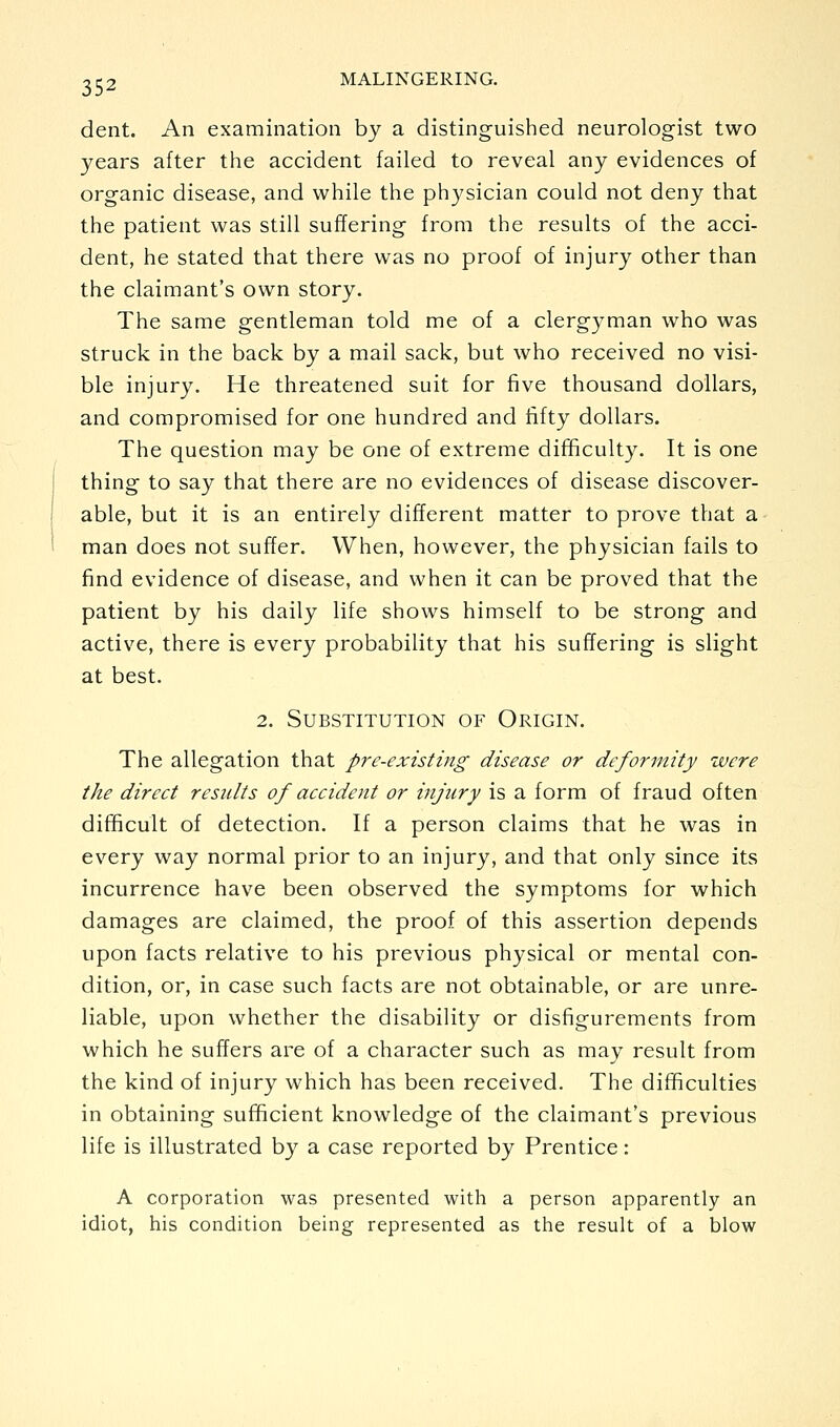dent. An examination by a distinguished neurologist two years after the accident failed to reveal any evidences of organic disease, and while the ph3^sician could not deny that the patient was still suffering from the results of the acci- dent, he stated that there was no proof of injury other than the claimant's own story. The same gentleman told me of a clergyman who was struck in the back by a mail sack, but who received no visi- ble injury. He threatened suit for five thousand dollars, and compromised for one hundred and fifty dollars. The question may be one of extreme difficulty. It is one thing to say that there are no evidences of disease discover- able, but it is an entirely different matter to prove that a man does not suffer. When, however, the physician fails to find evidence of disease, and when it can be proved that the patient by his daily life shows himself to be strong and active, there is every probability that his suffering is slight at best. 2. Substitution of Origin. The allegation that pre-existing disease or deformity were the direct results of accident or injury is a form of fraud often difficult of detection. If a person claims that he was in every way normal prior to an injury, and that only since its incurrence have been observed the symptoms for which damages are claimed, the proof of this assertion depends upon facts relative to his previous physical or mental con- dition, or, in case such facts are not obtainable, or are unre- liable, upon whether the disability or disfigurements from which he suffers are of a character such as may result from the kind of injury which has been received. The difficulties in obtaining sufficient knowledge of the claimant's previous life is illustrated by a case reported by Prentice: A corporation was presented with a person apparently an idiot, his condition being represented as the result of a blow