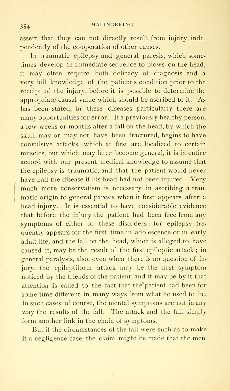 assert that they can not directly result from injury inde- pendently of the co-operation of other causes. In traumatic epilepsy and general paresis, which some- times develop in immediate sequence to blows on the head, it may often require both delicacy of diagnosis and a very full knowledge of the patient's condition prior to the receipt of the injury, before it is possible to determine the appropriate causal value which should be ascribed to it. As has been stated, in these diseases particularly there are many opportunities for error. If a previously healthy person, a few weeks or months after a fall on the head, by which the skull may or may not have been fractured, begins to have convulsive attacks, which at first are localized to certain muscles, but which may later become general, it is in entire accord with our present medical knowledge to assume that the epilepsy is traumatic, and that the patient would never have had the disease if his head had not been injured. Very much more conservatism is necessary in ascribing a trau- matic origin to general paresis when it first appears after a head injury. It is essential to have considerable evidence that before the injury the patient had been free from any symptoms of either of these disorders; for epilepsy fre- quently appears for the first time in adolescence or in early adult life, and the fall on the head, which is alleged to have caused it, may be the result of the first epileptic attack ; in general paralysis, also, even when there is no question of in- jury, the epileptiform attack may be the first symptom noticed by the friends of the patient, and it may be by it that attention is called to the fact that the'patient had been for some time different in many ways from what he used to be. In such cases, of course, the mental symptoms are not in any way the results of the fall. The attack and the fall simply form another link in the chain of symptoms. But if the circumstances of the fall were such as to make it a negligence case, the claim might be made that the men-