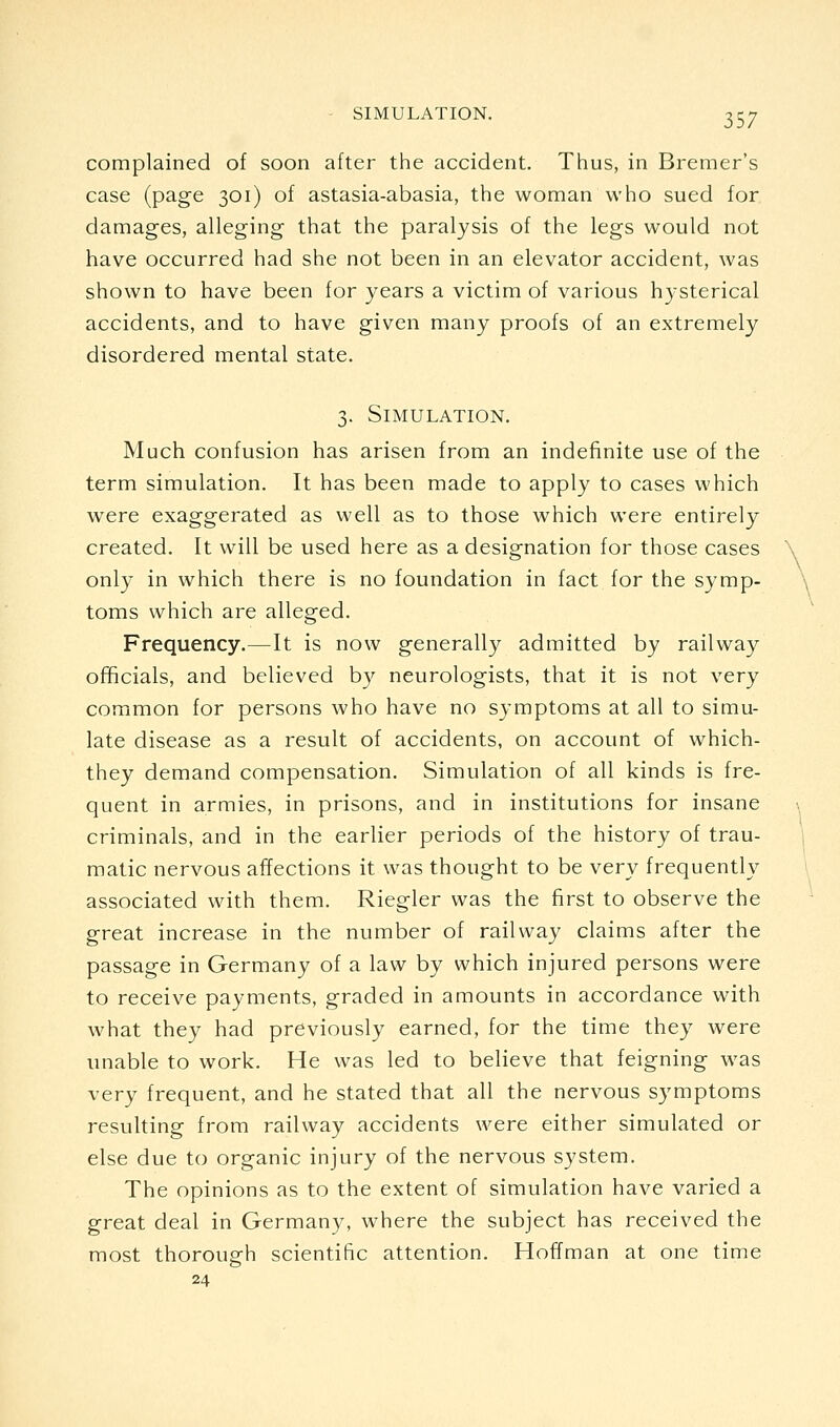 complained of soon after the accident. Thus, in Bremer's case (page 301) of astasia-abasia, the woman who sued for damages, alleging that the paralysis of the legs would not have occurred had she not been in an elevator accident, was shown to have been for years a victim of various hysterical accidents, and to have given many proofs of an extremely disordered mental state. 3. Simulation. Much confusion has arisen from an indefinite use of the term simulation. It has been made to apply to cases which were exaggerated as well as to those which were entirely created. It will be used here as a designation for those cases only in which there is no foundation in fact for the symp- toms which are alleged. Frequency.—It is now generally admitted by railway officials, and believed b}^ neurologists, that it is not very common for persons who have no symptoms at all to simu- late disease as a result of accidents, on account of which- they demand compensation. Simulation of all kinds is fre- quent in armies, in prisons, and in institutions for insane criminals, and in the earlier periods of the history of trau- matic nervous affections it was thought to be very frequently associated with them. Riegler was the first to observe the great increase in the number of railway claims after the passage in Germany of a law by which injured persons were to receive payments, graded in amounts in accordance with what they had previously earned, for the time they were unable to work. He was led to believe that feigning was very frequent, and he stated that all the nervous S3^mptoms resulting from railway accidents were either simulated or else due to organic injury of the nervous system. The opinions as to the extent of simulation have varied a great deal in Germany, where the subject has received the most thorough scientific attention. Hoffman at one time 24