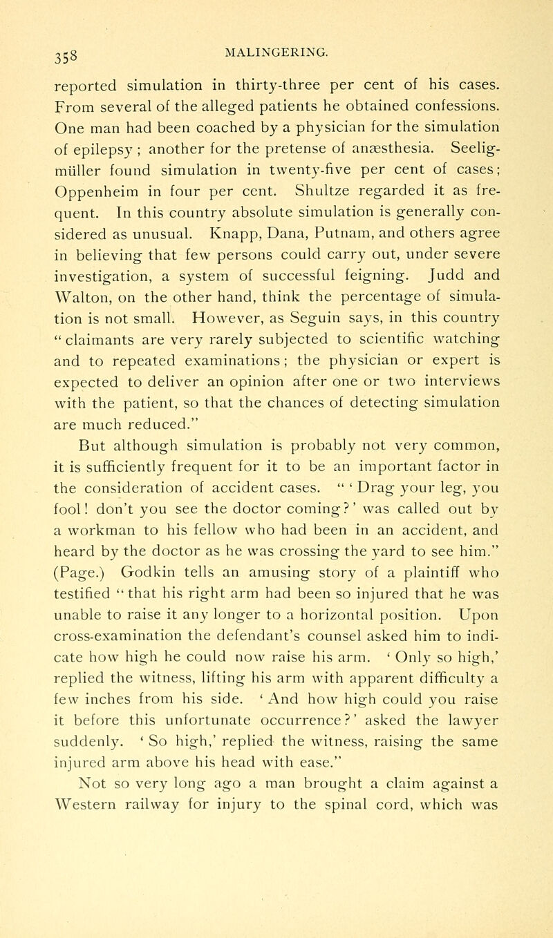 reported simulation in thirty-three per cent of his cases. From several of the alleged patients he obtained confessions. One man had been coached by a physician for the simulation of epilepsy ; another for the pretense of anaesthesia. Seelig- miiller found simulation in twenty-five per cent of cases; Oppenheim in four per cent. Shultze regarded it as fre- quent. In this country absolute simulation is generally con- sidered as unusual. Knapp, Dana, Putnam, and others agree in believing that few persons could carry out, under severe investigation, a system of successful feigning. Judd and Walton, on the other hand, think the percentage of simula- tion is not small. However, as Seguin says, in this country  claimants are very rarely subjected to scientific watching and to repeated examinations ; the physician or expert is expected to deliver an opinion after one or two interviews with the patient, so that the chances of detecting simulation are much reduced. But although simulation is probably not very common, it is sufificiently frequent for it to be an important factor in the consideration of accident cases.  ' Drag your leg, you fool! don't you see the doctor coming?' was called out by a workman to his fellow who had been in an accident, and heard by the doctor as he was crossing the yard to see him. (Page.) Godkin tells an amusing story of a plaintiff who testified  that his right arm had been so injured that he was unable to raise it any longer to a horizontal position. Upon cross-examination the defendant's counsel asked him to indi- cate how high he could now raise his arm. ' Only so high,' replied the witness, lifting his arm with apparent difficulty a few inches from his side. ' And how high could you raise it before this unfortunate occurrence?' asked the lawyer suddenly. ' So high,' replied the witness, raising the same injured arm above his head with ease. Not so very long ago a man brought a claim against a Western railway for injury to the spinal cord, which was