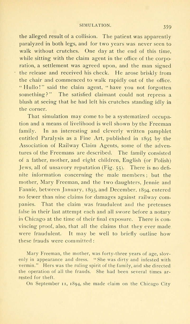 the alleged result of a collision. The patient was apparently paralyzed in both legs, and for two years was never seen to walk without crutches. One day at the end of this time, while sitting with the claim agent in the office of the corpo- ration, a settlement was agreed upon, and the man signed the release and received his check. He arose briskly from the chair and commenced to walk rapidly out of the office. Hullo! said the claim agent, have you not forgotten something? The satisfied claimant could not repress a blush at seeing that he had left his crutches standing idly in the corner. That simulation may come to be a systematized occupa- tion and a means of livelihood is well shown by the Freeman family. In an interesting and cleverly written pamphlet entitled Paralysis as a Fine Art, published in 1895 by the Association of Railway Claim Agents, some of the adven- tures of the Freemans are described. The family consisted of a father, mother, and eight children, English (or Polish) Jews, all of unsavory reputation (Fig. 55). There is no defi- nite information concerning the male members ; but the mother, Mary Freeman, and the two daughters, Jennie and Fannie, between January, 1893, and December, 1894, entered no fewer than nine claims for damages against railway com- panies. That the claim was fraudulent and the pretenses false in their last attempt each and all swore before a notary in Chicago at the time of their final exposure. There is con- vincing proof, also, that all the claims that they ever made were fraudulent. It may be well to briefly outline how these frauds were committed : Mary Freeman, the mother, was forty-three years of age, slov- enly in appearance and dress. She was dirty and infested with vermin. Hers was the ruling spirit of the family, and she directed the operation of all the frauds. She had been several times ar- rested for theft. On September 11, 1894, she made claim on the Chicago City