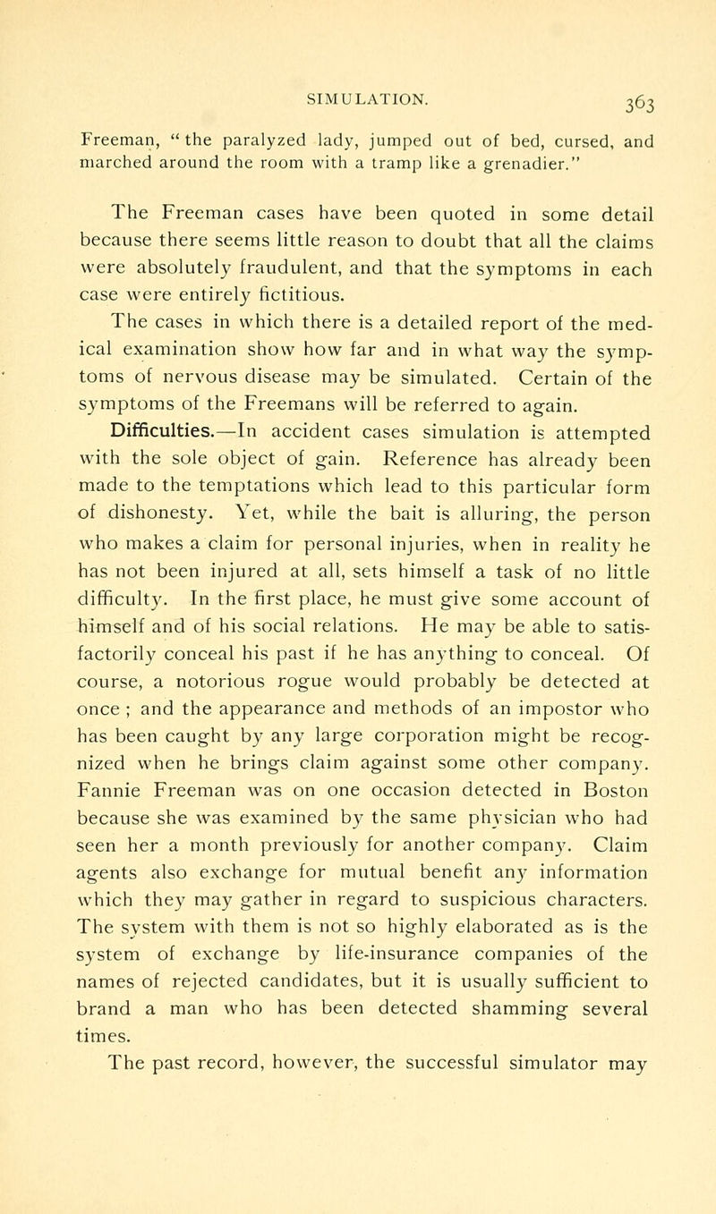 Freeman,  the paralyzed lady, jumped out of bed, cursed, and marched around the room with a tramp like a grenadier. The Freeman cases have been quoted in some detail because there seems little reason to doubt that all the claims were absolutely fraudulent, and that the symptoms in each case were entirely fictitious. The cases in which there is a detailed report of the med- ical examination show how far and in what way the symp- toms of nervous disease may be simulated. Certain of the symptoms of the Freemans will be referred to again. Difficulties.—In accident cases simulation is attempted with the sole object of gain. Reference has already been made to the temptations which lead to this particular form of dishonesty. Yet, while the bait is alluring, the person who makes a claim for personal injuries, when in reality he has not been injured at all, sets himself a task of no little difficulty. In the first place, he must give some account of himself and of his social relations. He may be able to satis- factorily conceal his past if he has anything to conceal. Of course, a notorious rogue would probably be detected at once ; and the appearance and methods of an impostor who has been caught by any large corporation might be recog- nized when he brings claim against some other company. Fannie Freeman was on one occasion detected in Boston because she was examined by the same physician who had seen her a month previously for another company. Claim agents also exchange for mutual benefit an}^ information which they may gather in regard to suspicious characters. The system with them is not so highly elaborated as is the system of exchange by life-insurance companies of the names of rejected candidates, but it is usually sufficient to brand a man who has been detected shamming several times. The past record, however, the successful simulator may