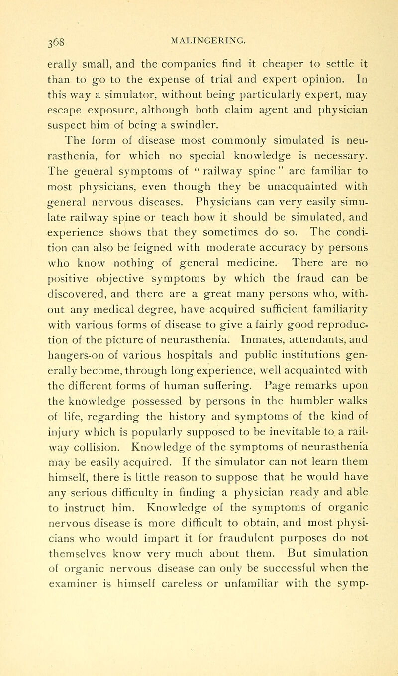 erally small, and the companies find it cheaper to settle it than to go to the expense of trial and expert opinion. In this way a simulator, without being particularly expert, may escape exposure, although both claim agent and physician suspect him of being a swindler. The form of disease most commonly simulated is neu- rasthenia, for which no special knowledge is necessary. The general symptoms of  railway spine  are familiar to most physicians, even though they be unacquainted with general nervous diseases. Physicians can very easily simu- late railway spine or teach how it should be simulated, and experience shows that they sometimes do so. The condi- tion can also be feigned with moderate accuracy by persons who know nothing of general medicine. There are no positive objective symptoms by which the fraud can be discovered, and there are a great many persons who, with- out any medical degree, have acquired sufficient familiarity with various forms of disease to give a fairly good reproduc- tion of the picture of neurasthenia. Inmates, attendants, and hangers-on of various hospitals and public institutions gen- erally become, through long experience, well acquainted with the different forms of human suffering. Page remarks upon the knowledge possessed by persons in the humbler walks of life, regarding the history and symptoms of the kind of injury which is popularly supposed to be inevitable to a rail- way collision. Knowledge of the symptoms of neurasthenia may be easily acquired. If the simulator can not learn them himself, there is little reason to suppose that he would have any serious difficulty in finding a physician ready and able to instruct him. Knowledge of the symptoms of organic nervous disease is more difficult to obtain, and most physi- cians who would impart it for fraudulent purposes do not themselves know very much about them. But simulation of organic nervous disease can only be successful when the examiner is himself careless or unfamiliar with the symp-