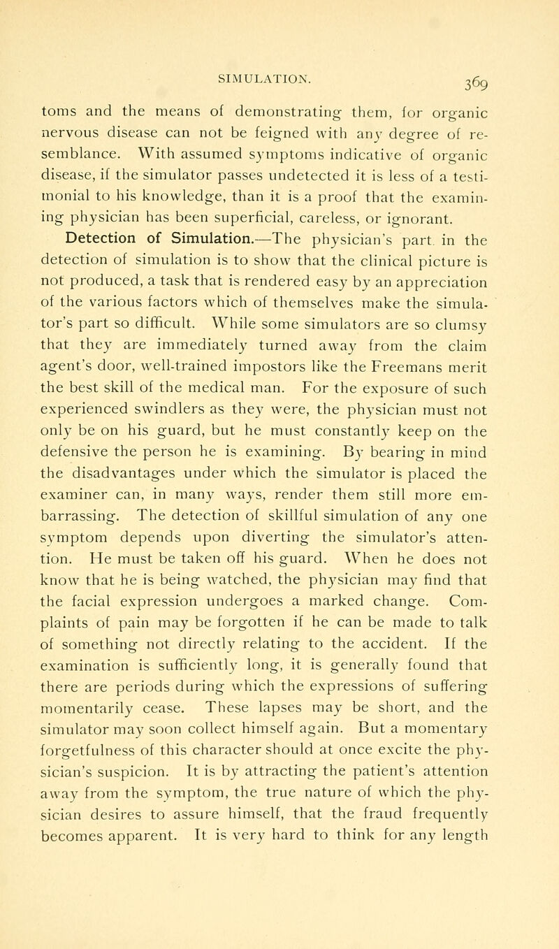 toms and the means of demonstrating them, for organic nervous disease can not be feigned with any degree of re- semblance. With assumed S3'mptoms indicative of organic disease, if the simulator passes undetected it is less of a testi- monial to his knowledge, than it is a proof that the examin- ing physician has been superficial, careless, or ignorant. Detection of Simulation.—The physician's part in the detection of simulation is to show that the clinical picture is not produced, a task that is rendered easy by an appreciation of the various factors which of themselves make the simula- tor's part so difficult. While some simulators are so clumsy that they are immediately turned away from the claim agent's door, well-trained impostors like the Freemans merit the best skill of the medical man. For the exposure of such experienced swindlers as they were, the physician must not only be on his guard, but he must constantl}^ keep on the defensive the person he is examining. B)- bearing in mind the disadvantages under which the simulator is placed the examiner can, in many ways, render them still more em- barrassing. The detection of skillful simulation of any one symptom depends upon diverting the simulator's atten- tion. He must be taken off his guard. W^hen he does not know that he is being watched, the phj^sician may find that the facial expression undergoes a marked change. Com- plaints of pain may be forgotten if he can be made to talk of something not directly relating to the accident. If the examination is sufficiently long, it is generally found that there are periods during which the expressions of suffering momentarily cease. These lapses may be short, and the simulator may soon collect himself again. But a momentary forgetfulness of this character should at once excite the phy- sician's suspicion. It is by attracting the patient's attention away from the symptom, the true nature of which the phy- sician desires to assure himself, that the fraud frequently becomes apparent. It is very hard to think for any length