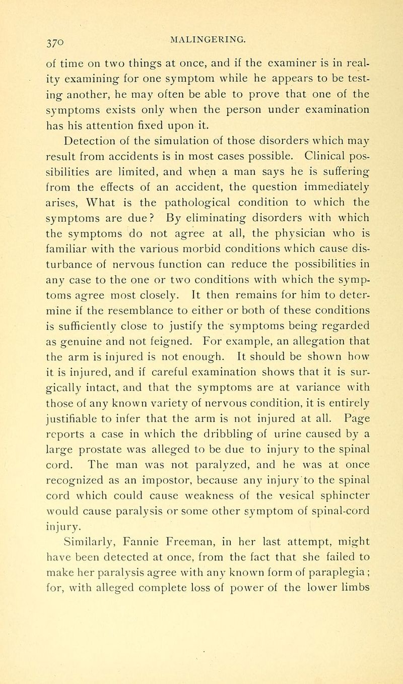 of time on two things at once, and if the examiner is in real- ity examining for one symptom while he appears to be test- ing another, he may often be able to prove that one of the symptoms exists only when the person under examination has his attention fixed upon it. Detection of the simulation of those disorders which may result from accidents is in most cases possible. Clinical pos- sibilities are limited, and when a man says he is suffering from the effects of an accident, the question immediately arises, What is the pathological condition to which the symptoms are due? By eliminating disorders with which the symptoms do not agree at all, the physician who is familiar with the various morbid conditions which cause dis- turbance of nervous function can reduce the possibilities in any case to the one or two conditions with which the symp- toms agree most closely. It then remains for him to deter- mine if the resemblance to either or both of these conditions is sufficiently close to justify the symptoms being regarded as genuine and not feigned. For example, an allegation that the arm is injured is not enough. It should be shown how it is injured, and if careful examination shows that it is sur- gically intact, and that the symptoms are at variance with those of any known variety of nervous condition, it is entirely justifiable to infer that the arm is not injured at all. Page reports a case in which the dribbling of urine caused by a large prostate was alleged to be due to injury to the spinal cord. The man was not paralyzed, and he was at once recognized as an impostor, because any injury'to the spinal cord which could cause weakness of the vesical sphincter would cause paralysis or some other symptom of spinal-cord injury. Similarly, Fannie Freeman, in her last attempt, might have been detected at once, from the fact that she failed to make her paralysis agree with any known form of paraplegia ; for, with alleged complete loss of power of the lower limbs