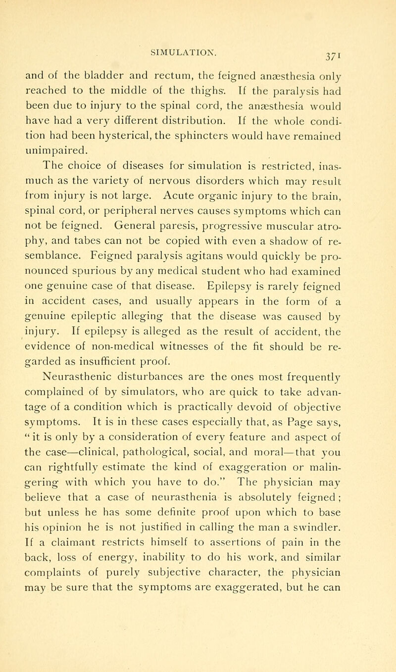 and of the bladder and rectum, the feigned anaesthesia only reached to the middle of the thighs-. If the paralysis had been due to injury to the spinal cord, the anaesthesia would have had a very different distribution. If the whole condi- tion had been hysterical, the sphincters would have remained unimpaired. The choice of diseases for simulation is restricted, inas- much as the variety of nervous disorders which may result from injury is not large. Acute organic injury to the brain, spinal cord, or peripheral nerves causes symptoms which can not be feigned. General paresis, progressive muscular atro- phy, and tabes can not be copied with even a shadow of re- semblance. Feigned paralysis agitans would quickly be pro- nounced spurious by any medical student who had examined one genuine case of that disease. Epilepsy is rarely feigned in accident cases, and usually appears in the form of a genuine epileptic alleging that the disease was caused by injury. If epilepsy is alleged as the result of accident, the evidence of non-medical witnesses of the fit should be re- garded as insufficient proof. Neurasthenic disturbances are the ones most frequentl}^ complained of by simulators, who are quick to take advan- tage of a condition which is practically devoid of objective symptoms. It is in these cases especially that, as Page says, it is only by a consideration of every feature and aspect of the case—clinical, pathological, social, and moral—that you can rightfully estimate the kind of exaggeration or malin- gering with which you have to do. The physician may believe that a case of neurasthenia is absolutely feigned ; but unless he has some definite proof upon which to base his opinion he is not justified in calling the man a swindler. If a claimant restricts himself to assertions of pain in the back, loss of energy, inability to do his work, and similar complaints of purely subjective character, the physician may be sure that the symptoms are exaggerated, but he can