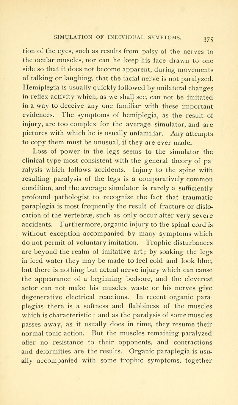 tion of the eyes, such as results from palsy of the nerves to the ocular muscles, nor can he keep his face drawn to one side so that it does not become apparent, during movements of talking or laughing, that the facial nerve is not paralyzed. Hemiplegia is usually quickly followed by unilateral changes in reflex activity which, as we shall see, can not be imitated in a way to deceive any one familiar with these important evidences. The symptoms of hemiplegia, as the result of injury, are too complex for the average simulator, and are pictures with which he is usually unfamiliar. Any attempts to copy them must be unusual, if they are ever made. Loss of power in the legs seems to the simulator the clinical type most consistent with the general theory of pa- ralysis which follows accidents. Injury to the spine with resulting paralysis of the legs is a comparatively common condition, and the average simulator is rarely a sufficiently profound pathologist to recognize the fact that traumatic paraplegia is most frequently the result of fracture or dislo- cation of the vertebrce, such as only occur after very severe accidents. Furthermore, organic injury to the spinal cord is without exception accompanied by many symptoms which do not permit of voluntary imitation. Trophic disturbances are beyond the realm of imitative art; by soaking the legs in iced water they may be made to feel cold and look blue, but there is nothing but actual nerve injury which can cause the appearance of a beginning bedsore, and the cleverest actor can not make his muscles waste or his nerves give degenerative electrical reactions. In recent organic para- plegias there is a softness and filabbiness of the muscles which is characteristic ; and as the paralysis of some muscles passes away, as it usually does in time, they resume their normal tonic action. But the muscles remaining paralyzed offer no resistance to their opponents, and contractions and deformities are the results. Organic paraplegia is usu- ally accompanied with some trophic symptoms, together