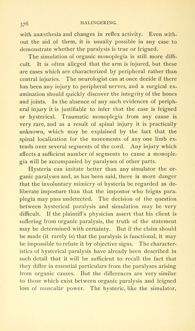 with anaesthesia and changes in reflex activity. Even w^ith- out the aid of them, it is usually possible in any case to demonstrate whether the paralysis is true or feigned. The simulation of organic monoplegia is still more diffi- cult. It is often alleged that the arm is injured, but these are cases which are characterized by peripheral rather than central injuries. The neurologist can at once decide if there has been any injury to peripheral nerves, and a surgical ex- amination should quickly discover the integrity of the bones and joints. In the absence of any such evidences of periph- eral injury it is justifiable to infer that the case is feigned or hysterical. Traumatic monoplegia from any cause is very rare, and as a result of spinal injury it is practically unknown, which may be explained by the fact that the spinal localization for the movements of any one limb ex- tends over several segments of the cord. Any injury which affects a sufficient number of segments to cause a monople- gia will be accompanied by paralyses of other parts. Hysteria can imitate better than any simulator the or- ganic paralyses and, as has been said, there is more danger that the involuntary mimicry of hysteria be regarded as de- liberate imposture than that the impostor who feigns para- plegia may pass undetected. The decision of the question between hysterical paralysis and simulation may be very difficult. If the plaintiff's physician assert that his client is suffering from organic paralysis, the truth of the statement may be determined with certainty. But if the claim should be made (it rarely is) that the paralysis is functional, it may be impossible to refute it by objective signs. The character- istics of hysterical paralysis have already been described in such detail that it will be sufficient to recall the fact that they differ in essential particulars from the paralyses arising from organic causes. But the differences are very similar to those which exist between organic paralysis and feigned loss of muscular power. The hysteric, like the simulator,