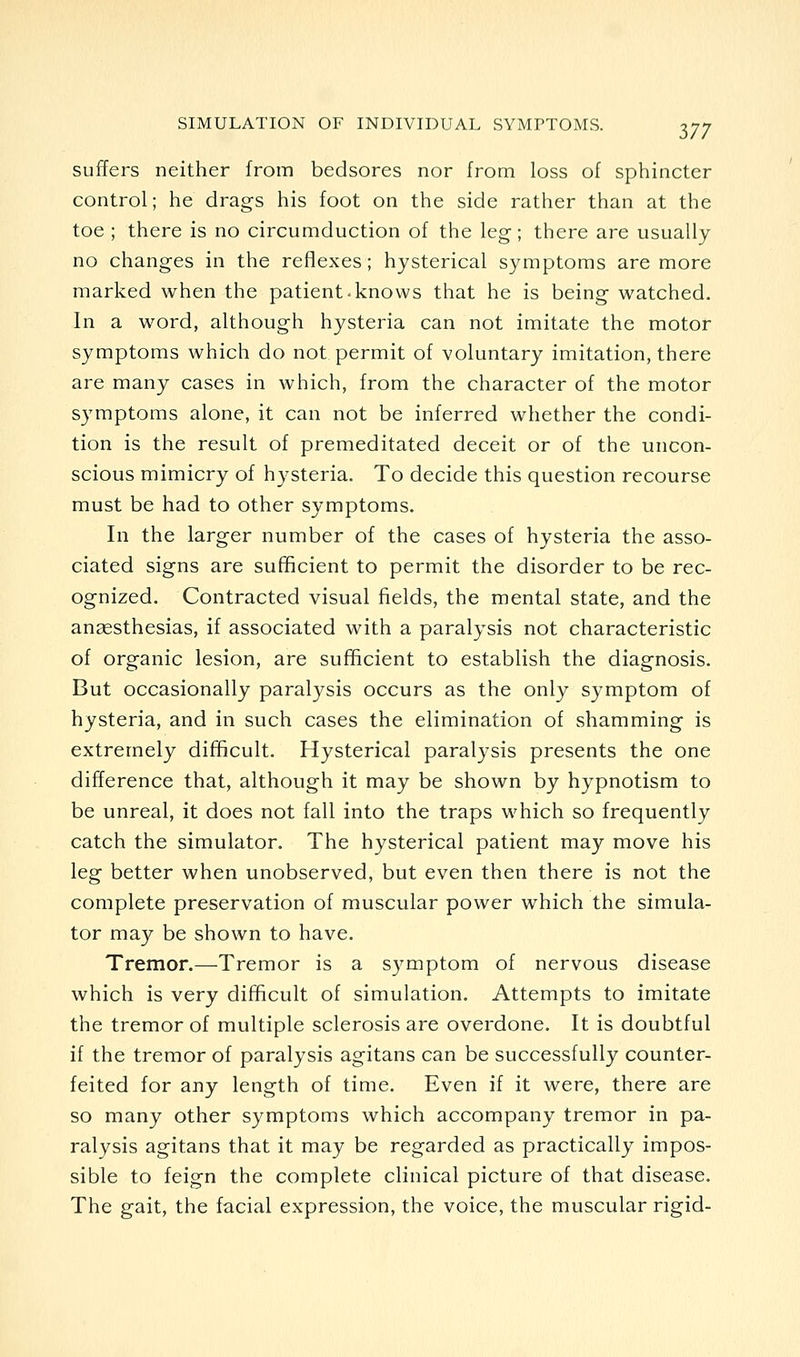 suffers neither from bedsores nor from loss of sphincter control; he drags his foot on the side rather than at the toe ; there is no circumduction of the leg; there are usually no changes in the reflexes; hysterical symptoms are more marked when the patient-knows that he is being watched. In a word, although hysteria can not imitate the motor symptoms which do not permit of voluntary imitation, there are many cases in which, from the character of the motor symptoms alone, it can not be inferred whether the condi- tion is the result of premeditated deceit or of the uncon- scious mimicry of hysteria. To decide this question recourse must be had to other symptoms. In the larger number of the cases of hysteria the asso- ciated signs are sufficient to permit the disorder to be rec- ognized. Contracted visual fields, the mental state, and the aucesthesias, if associated with a paralysis not characteristic of organic lesion, are sufficient to establish the diagnosis. But occasionally paralysis occurs as the only symptom of hysteria, and in such cases the elimination of shamming is extremely difficult. Hysterical paralysis presents the one difference that, although it may be shown by hypnotism to be unreal, it does not fall into the traps which so frequently catch the simulator. The hysterical patient may move his leg better when unobserved, but even then there is not the complete preservation of muscular power which the simula- tor may be shown to have. Tremor.—Tremor is a S3^mptom of nervous disease which is very difficult of simulation. Attempts to imitate the tremor of multiple sclerosis are overdone. It is doubtful if the tremor of paralysis agitans can be successfully counter- feited for any length of time. Even if it were, there are so many other symptoms which accompany tremor in pa- ralysis agitans that it may be regarded as practically impos- sible to feign the complete clinical picture of that disease. The gait, the facial expression, the voice, the muscular rigid-