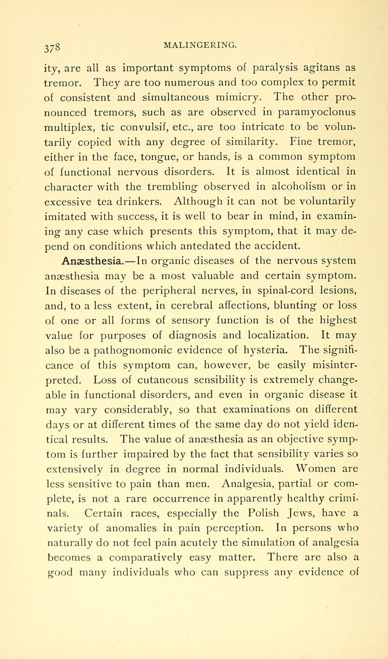 ity, are all as important symptoms of paralysis agitans as tremor. They are too numerous and too complex to permit of consistent and simultaneous mimicry. The other pro- nounced tremors, such as are observed in paramyoclonus multiplex, tic convulsif, etc., are too intricate to be volun- tarily copied with any degree of similarity. Fine tremor, either in the face, tongue, or hands, is a common symptom of functional nervous disorders. It is almost identical in character with the trembling observed in alcoholism or in excessive tea drinkers. Although it can not be voluntarily imitated with success, it is well to bear in mind, in examin- ing any case which presents this symptom, that it may de- pend on conditions which antedated the accident. Anaesthesia.—In organic diseases of the nervous system anaesthesia may be a most valuable and certain symptom. In diseases of the peripheral nerves, in spinal-cord lesions, and, to a less extent, in cerebral affections, blunting or loss of one or all forms of sensory function is of the highest value for purposes of diagnosis and localization. It may also be a pathognomonic evidence of hysteria. The signifi- cance of this symptom can, however, be easily misinter- preted. Loss of cutaneous sensibility is extremely change- able in functional disorders, and even in organic disease it may vary considerably, so that examinations on different days or at different times of the same day do not yield iden- tical results. The value of anaesthesia as an objective symp- tom is further impaired by the fact that sensibility varies so extensively in degree in normal individuals. Women are less sensitive to pain than men. Analgesia, partial or com- plete, is not a rare occurrence in apparently healthy crimi- nals. Certain races, especially the Polish Jews, have a variety of anomalies in pain perception. In persons who naturally do not feel pain acutely the simulation of analgesia becomes a comparatively easy matter. There are also a good many individuals who can suppress any evidence of