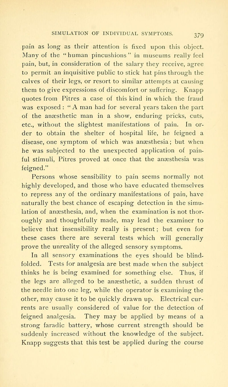 pain as long as their attention is fixed upon this object. Many of the human pincushions in museums really feel pain, but, in consideration of the salary they receive, agree to permit an inquisitive public to stick hat pins through the calves of their legs, or resort to similar attempts at causing them to give expressions of discomfort or suffering. Knapp quotes from Pitres a case of this kind in which the fraud was exposed : A man had for several years taken the part of the anaesthetic man in a show, enduring pricks, cuts, etc., without the slightest manifestations of pain. In or- der to obtain the shelter of hospital life, he feigned a disease, one symptom of which was anaesthesia; but when he was subjected to the unexpected application of pain- ful stimuli, Pitres proved at once that the anaesthesia was feigned. Persons whose sensibility to pain seems normally not highly developed, and those who have educated themselves to repress any of the ordinary manifestations of pain, have naturally the best chance of escaping detection in the simu- lation of aucEsthesia, and, when the examination is not thor- oughly and thoughtfully made, may lead the examiner to believe that insensibility really is present; but even for these cases there are several tests which will generally prove the unreality of the alleged sensory symptoms. In all sensory examinations the eyes should be blind- folded. Tests for analgesia are best made when the subject thinks he is being examined for something else. Thus, if the legs are alleged to be anesthetic, a sudden thrust of the needle into one leg, while the operator is examining the other, may cause it to be quickly drawn up. Electrical cur- rents are usually considered of value for the detection of feigned analgesia. They may be applied by means of a strong faradic battery, whose current strength should be suddenly increased without the knowledge of the subject. Knapp suggests that this test be applied during the course