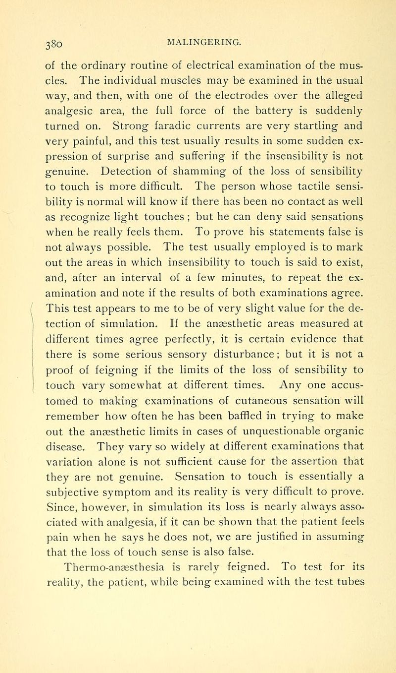 of the ordinary routine of electrical examination of the mus- cles. The individual muscles may be examined in the usual way, and then, with one of the electrodes over the alleged analgesic area, the full force of the battery is suddenly turned on. Strong faradic currents are very startling and very painful, and this test usually results in some sudden ex- pression of surprise and suffering if the insensibility is not genuine. Detection of shamming of the loss of sensibility to touch is more difficult. The person whose tactile sensi- bility is normal will know if there has been no contact as well as recognize light touches ; but he can deny said sensations when he really feels them. To prove his statements false is not always possible. The test usually employed is to mark out the areas in which insensibility to touch is said to exist, and, after an interval of a few minutes, to repeat the ex- amination and note if the results of both examinations agree. This test appears to me to be of very slight value for the de- tection of simulation. If the angesthetic areas measured at different times agree perfectly, it is certain evidence that there is some serious sensory disturbance; but it is not a proof of feigning if the limits of the loss of sensibility to touch vary somewhat at different times. Any one accus- tomed to making examinations of cutaneous sensation will remember how often he has been baffled in tr3'ing to make out the anaesthetic limits in cases of unquestionable organic disease. They vary so widely at different examinations that variation alone is not sufficient cause for the assertion that they are not genuine. Sensation to touch is essentially a subjective symptom and its reality is very difficult to prove. Since, however, in simulation its loss is nearly always asso- ciated with analgesia, if it can be shown that the patient feels pain when he says he does not, we are justified in assuming that the loss of touch sense is also false. Thermo-anassthesia is rarely feigned. To test for its reality, the patient, while being examined with the test tubes