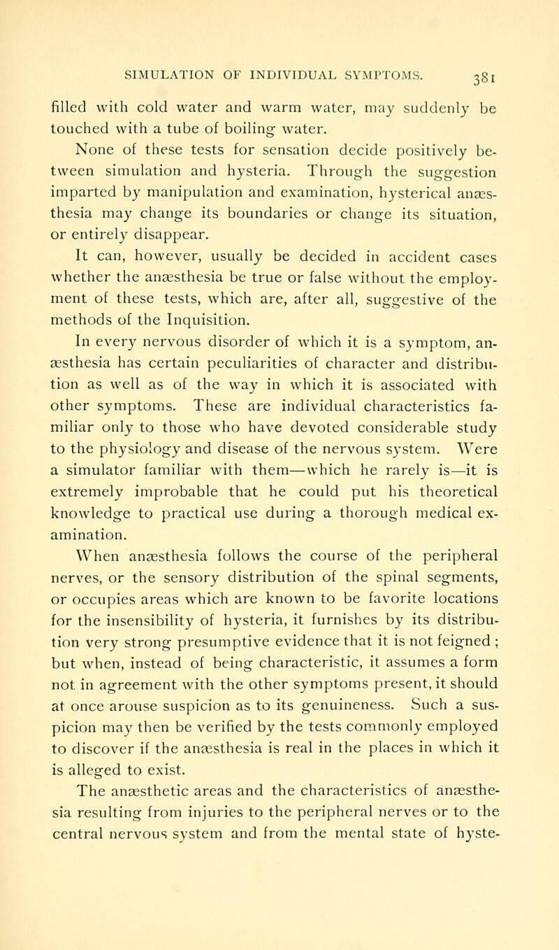 filled with cold water and warm water, may suddenly be touched with a tube of boiling water. None of these tests for sensation decide positively be- tween simulation and hysteria. Through the suggestion imparted by manipulation and examination, hysterical anaes- thesia may change its boundaries or change its situation, or entirely disappear. It can, however, usually be decided in accident cases whether the auccsthesia be true or false without the employ- ment of these tests, which are, after all, suggestive of the methods of the Inquisition. In every nervous disorder of which it is a symptom, an- assthesia has certain peculiarities of character and distribu- tion as well as of the way in which it is associated with other symptoms. These are individual characteristics fa- miliar only to those who have devoted considerable study to the physiology and disease of the nervous system. Were a simulator familiar with them—which he rarely is—it is extremely improbable that he could put his theoretical knowledge to practical use during a thorough medical ex- amination. When anaesthesia follows the course of the peripheral nerves, or the sensory distribution of the spinal segments, or occupies areas which are known to be favorite locations for the insensibility of hysteria, it furnishes by its distribu- tion very strong presumptive evidence that it is not feigned ; but when, instead of being characteristic, it assumes a form not in agreement with the other symptoms present, it should at once arouse suspicion as to its genuineness. Such a sus- picion may then be verified by the tests commonly employed to discover if the anaesthesia is real in the places in which it is alleged to exist. The anaesthetic areas and the characteristics of anaesthe- sia resulting from injuries to the peripheral nerves or to the central nervous system and from the mental state of hyste-