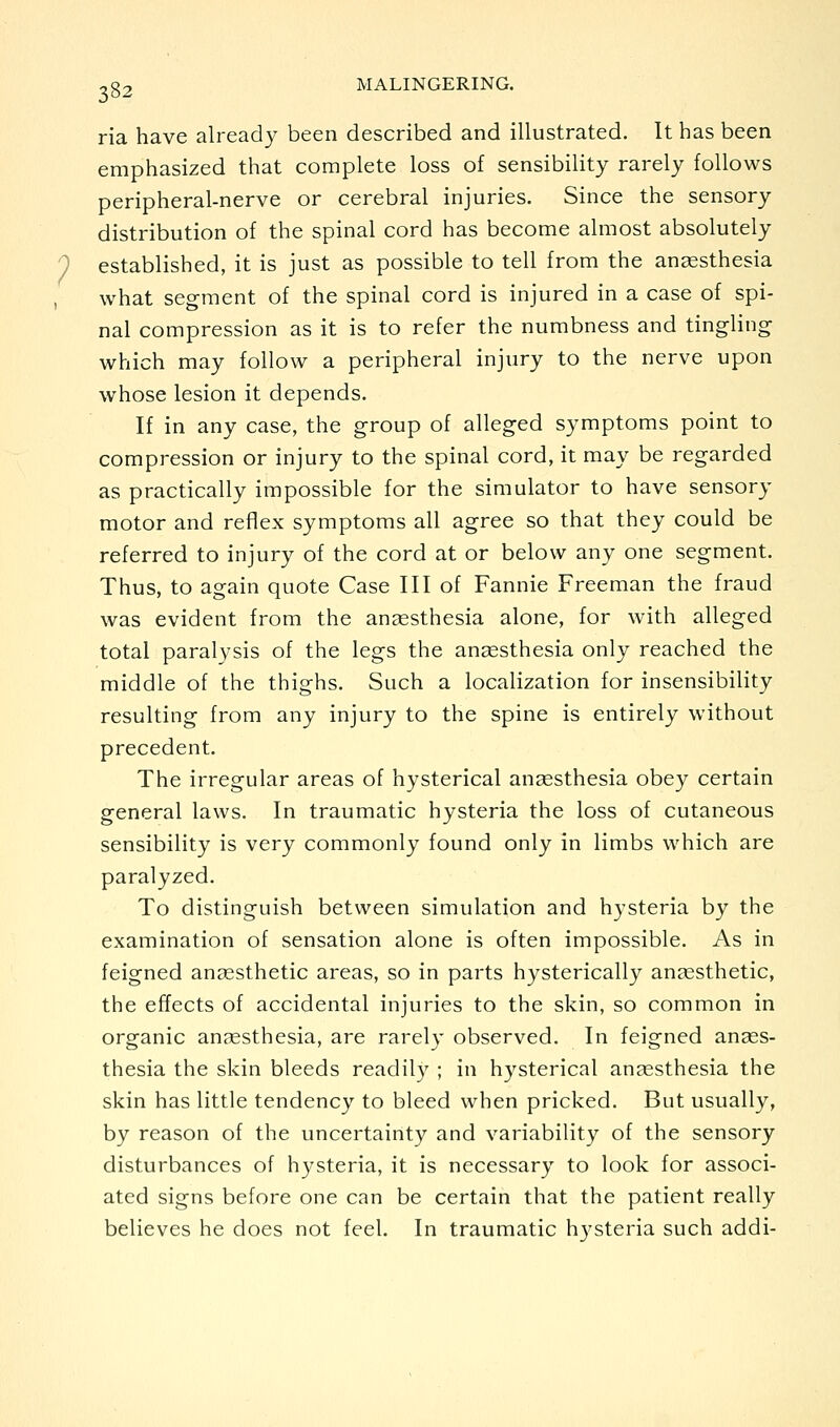 ria have already been described and illustrated. It has been emphasized that complete loss of sensibility rarely follows peripheral-nerve or cerebral injuries. Since the sensory distribution of the spinal cord has become almost absolutely established, it is just as possible to tell from the auccsthesia what segment of the spinal cord is injured in a case of spi- nal compression as it is to refer the numbness and tingling- which may follow a peripheral injury to the nerve upon whose lesion it depends. If in any case, the group of alleged symptoms point to compression or injury to the spinal cord, it may be regarded as practically impossible for the simulator to have sensory motor and reflex symptoms all agree so that they could be referred to injury of the cord at or below any one segment. Thus, to again quote Case III of Fannie Freeman the fraud was evident from the anaesthesia alone, for with alleged total paralysis of the legs the an2esthesia only reached the middle of the thighs. Such a localization for insensibility resulting from any injury to the spine is entirely without precedent. The irregular areas of hysterical anaesthesia obey certain general laws. In traumatic hysteria the loss of cutaneous sensibility is very commonly found only in limbs which are paralyzed. To distinguish between simulation and hysteria by the examination of sensation alone is often impossible. As in feigned angesthetic areas, so in parts hysterically auccsthetic, the effects of accidental injuries to the skin, so common in organic anaesthesia, are rarely observed. In feigned anaes- thesia the skin bleeds readily ; in hysterical anaesthesia the skin has little tendency to bleed when pricked. But usually, by reason of the uncertainty and variability of the sensory disturbances of hysteria, it is necessary to look for associ- ated signs before one can be certain that the patient really believes he does not feel. In traumatic hysteria such addi-
