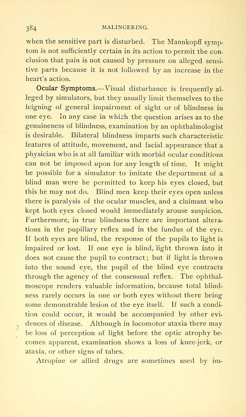 when the sensitive part is disturbed. The MannkopflF symp- tom is not sufficiently certain in its action to permit the con- clusion that pain is not caused by pressure on alleged sensi- tive parts because it is not followed by an increase in the heart's action. Ocular Symptoms.—Visual disturbance is frequently al- leged by simulators, but they usually limit themselves to the feigning of general impairment of sight or of blindness in one eye. In any case in which the question arises as to the genuineness of blindness, examination by an ophthalmologist is desirable. Bilateral blindness imparts such characteristic features of attitude, movement, and facial appearance that a physician who is at all familiar with morbid ocular conditions can not be imposed upon for any length of time. It might be possible for a simulator to imitate the deportment of a blind man were he permitted to keep his eyes closed, but this he may not do. Blind men keep their eyes open unless there is paralysis of the ocular muscles, and a claimant who kept both eyes closed would immediately arouse suspicion. Furthermore, in true blindness there are important altera- tions in the pupillary reflex and in the fundus of the eye. If both eyes are blind, the response of the pupils to light is impaired or lost. If one eye is blind, light thrown into it does not cause the pupil to contract; but if light is thrown into the sound eye, the pupil of the blind eye contracts through the agency of the consensual reflex. The ophthal- moscope renders valuable information, because total blind- ness rarely occurs in one or both eyes without there being some demonstrable lesion of the eye itself. If such a condi- tion could occur, it would be accompanied by other evi- dences of disease. Although in locomotor ataxia there may be loss of perception of light before the optic atrophy be- comes apparent, examination shows a loss of knee-jerk, or ataxia, or other signs of tabes. Atropine or allied drugs are sometimes used by im-