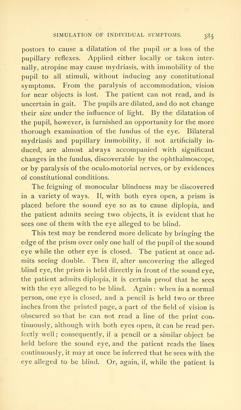 posters to cause a dilatation of the pupil or a loss of the pupillary reflexes. Applied either locally or taken inter- nally, atropine may cause mydriasis, with immobility of the pupil to all stimuli, without inducing any constitutional symptoms. From the paralysis of accommodation, vision for near objects is lost. The patient can not read, and is uncertain in gait. The pupils are dilated, and do not change their size under the influence of light. By the dilatation of the pupil, however, is furnished an opportunity for the more thorough examination of the fundus of the eye. Bilateral mydriasis and pupillary immobility, if not artificially in- duced, are almost always accompanied with significant changes in the fundus, discoverable by the ophthalmoscope, or by paralysis of the oculo-motorial nerves, or by evidences of constitutional conditions. The feigning of monocular blindness may be discovered in a variety of ways. If, with both eyes open, a prism is placed before the sound eye so as to cause diplopia, and the patient admits seeing two objects, it is evident that he sees one of them with the eye alleged to be blind. This test may be rendered more delicate by bringing the edge of the prism over only one half of the pupil of the sound eye while the other eye is closed. The patient at once ad- mits seeing double. Then if, after uncovering the alleged blind eye, the prism is held directly in front of the sound eye, the patient admits diplopia, it is certain proof that he sees with the eye alleged to be blind. Again : when in a normal person, one eye is closed, and a pencil is held two or three inches from the printed page, a part of the field of vision is obscured so that he can not read a line of the print con- tinuously, although with both eyes open, it can be read per- fectly well; consequently, if a pencil or a similar object be held before the sound eye, and the patient reads the lines continuousl}^ it may at once be inferred that he sees with the eye alleged to be blind. Or, again, if, while the patient is