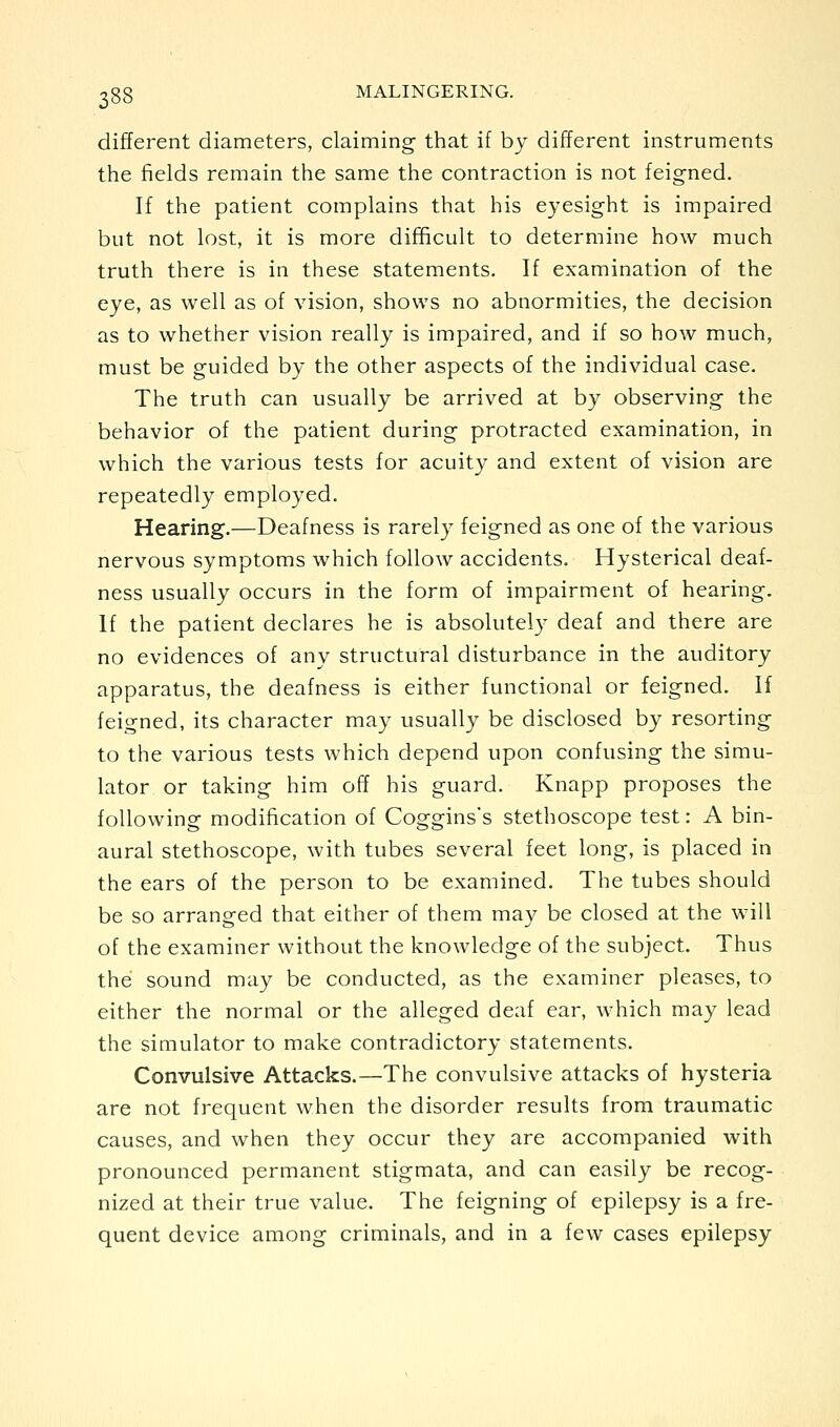 different diameters, claiming that if by different instruments the fields remain the same the contraction is not feigned. If the patient complains that his eyesight is impaired but not lost, it is more difficult to determine how much truth there is in these statements. If examination of the eye, as well as of vision, shows no abnormities, the decision as to whether vision really is impaired, and if so how much, must be guided by the other aspects of the individual case. The truth can usually be arrived at by observing the behavior of the patient during protracted examination, in which the various tests for acuity and extent of vision are repeatedly employed. Hearing.—Deafness is rarely feigned as one of the various nervous symptoms which follow accidents. Hysterical deaf- ness usually occurs in the form of impairment of hearing. If the patient declares he is absolutely deaf and there are no evidences of any structural disturbance in the auditory apparatus, the deafness is either functional or feigned. If feigned, its character may usually be disclosed by resorting to the various tests which depend upon confusing the simu- lator or taking him off his guard. Knapp proposes the following modification of Coggins's stethoscope test: A bin- aural stethoscope, with tubes several feet long, is placed in the ears of the person to be examined. The tubes should be so arranged that either of them may be closed at the will of the examiner without the knowledge of the subject. Thus the sound may be conducted, as the examiner pleases, to either the normal or the alleged deaf ear, which may lead the simulator to make contradictory statements. Convulsive Attacks.—The convulsive attacks of hysteria are not frequent when the disorder results from traumatic causes, and when they occur they are accompanied with pronounced permanent stigmata, and can easily be recog- nized at their true value. The feigning of epilepsy is a fre- quent device among criminals, and in a few cases epilepsy