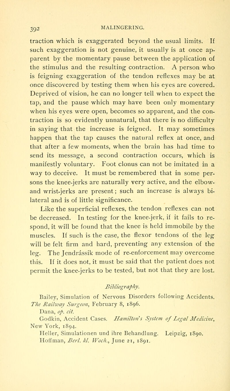 traction which is exaggerated beyond the usual limits. If such exaggeration is not genuine, it usually is at once ap- parent by the momentary pause between the application of the stimulus and the resulting contraction. A person who is feigning exaggeration of the tendon reflexes may be at once discovered by testing them when his eyes are covered. Deprived of vision, he can no longer tell when to expect the tap, and the pause which may have been only momentary when his eyes were open, becomes so apparent, and the con- traction is so evidently unnatural, that there is no difficulty in saying that the increase is feigned. It may sometimes happen that the tap causes the natural reflex at once, and that after a few moments, when the brain has had time to send its message, a second contraction occurs, which is manifestly voluntary. Foot clonus can not be imitated in a way to deceive. It must be remembered that in some per- sons the knee-jerks are naturally very active, and the elbow- and wrist-jerks are present; such an increase is always bi- lateral and is of little significance. Like the superficial reflexes, the tendon reflexes can not be decreased. In testing for the knee-jerk, if it fails to re- spond, it will be found that the knee is held immobile by the muscles. If such is the case, the flexor tendons of the leg will be felt firm and hard, preventing any extension of the leg. The Jendrassik mode of re-enforcement may overcome this. If it does not, it must be said that the patient does not permit the knee-jerks to be tested, but not that they are lost. Bibliography. Bailey, Simulation of Nervous Disorders following Accidents. The Railway Surgeon, February 8, 1896. Dana, op. cit. Godkin, Accident Cases. Hamiltoi2's System of Legal Medicine, New York, 1894. Heller, Simulationen und ihre Behandlung. Leipzig, 1890. Hoffman, Berl. kl. Woch., June 21, 1891.