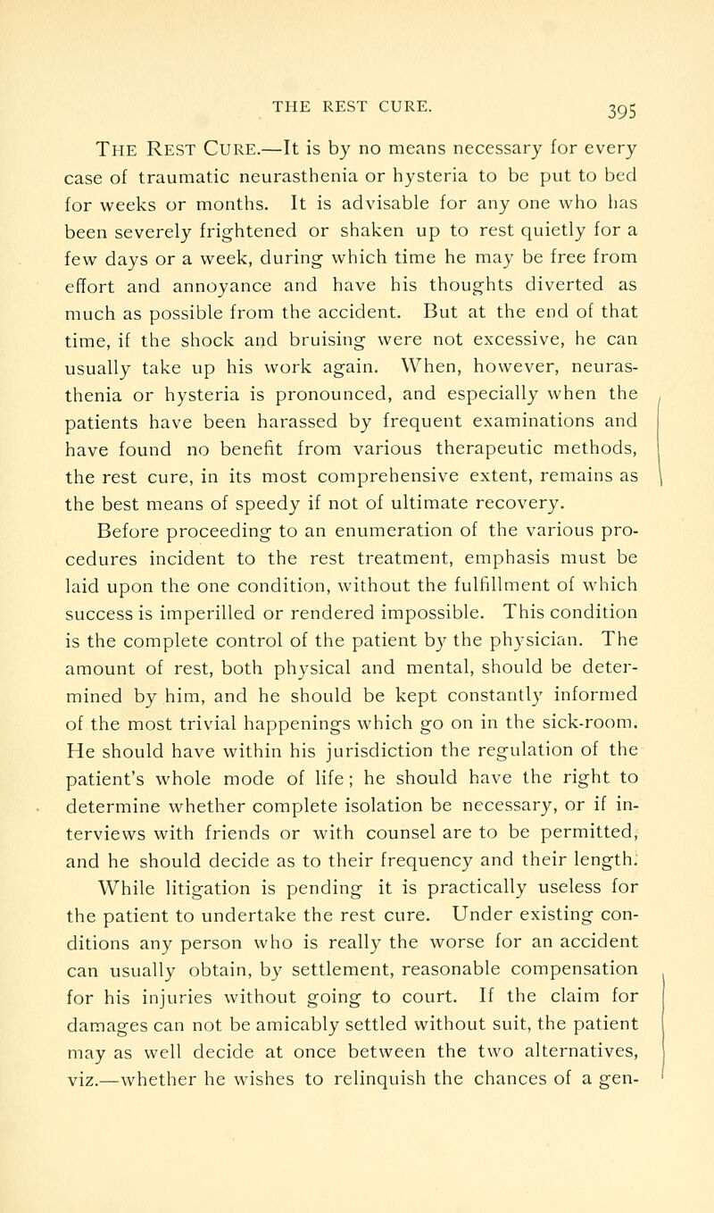 The Rest Cure.—It is by no means necessary for every case of traumatic neurasthenia or hysteria to be put to bed for weeks or months. It is advisable for any one who lias been severely frightened or shaken up to rest quietly for a few days or a week, during which time he may be free from effort and annoyance and have his thoughts diverted as much as possible from the accident. But at the end of that time, if the shock and bruising were not excessive, he can usually take up his work again. When, however, neuras- thenia or hysteria is pronounced, and especially when the patients have been harassed by frequent examinations and have found no benefit from various therapeutic methods, the rest cure, in its most comprehensive extent, remains as the best means of speedy if not of ultimate recovery. Before proceeding to an enumeration of the various pro- cedures incident to the rest treatment, emphasis must be laid upon the one condition, without the fulfillment of which success is imperilled or rendered impossible. This condition is the complete control of the patient by the physician. The amount of rest, both physical and mental, should be deter- mined by him, and he should be kept constantly informed of the most trivial happenings which go on in the sick-room. He should have within his jurisdiction the regulation of the patient's whole mode of life; he should have the right to determine whether complete isolation be necessary, or if in- terviews with friends or with counsel are to be permitted, and he should decide as to their frequency and their length. While litigation is pending it is practically useless for the patient to undertake the rest cure. Under existing con- ditions any person who is really the worse for an accident can usually obtain, by settlement, reasonable compensation for his injuries without going to court. If the claim for damages can not be amicably settled without suit, the patient may as well decide at once between the two alternatives, viz.—whether he wishes to relinquish the chances of a gen-