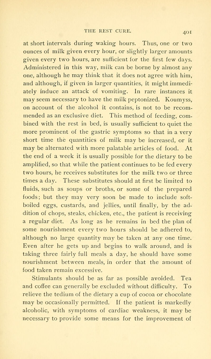 at short intervals during waking hours. Thus, one or two ounces of milk given every hour, or slightly larger amounts given every two hours, are sufficient for the first few days. Administered in this way, milk can be borne by almost any one, although he may think that it does not agree with him, and although, if given in larger quantities, it might immedi- ately induce an attack of vomiting. In rare instances it may seem necessary to have the milk peptonized. Koumyss, on account of the alcohol it contains, is not to be recom- mended as an exclusive diet. This method of feeding, com- bined with the rest in bed, is usually sufficient to quiet the more prominent of the gastric symptoms so that in a very short time the quantities of milk may be increased, or it may be alternated with more palatable articles of food. At the end of a week it is usually possible for the dietary to be amplified, so that while the patient continues to be fed every two hours, he receives substitutes for the milk two or three times a day. These substitutes should at first be limited to fluids, such as soups or broths, or some of the prepared foods; but the}^ may very soon be made to include soft- boiled eggs, custards, and jellies, until finally, by the ad- dition of chops, steaks, chicken, etc., the patient is receiving a regular diet. As long as he remains in bed the plan of some nourishment every two hours should be adhered to, although no large quantity may be taken at any one time. Even after he gets up and begins to walk around, and is taking three fairly full meals a day, he should have some nourishment between meals, in order that the amount of food taken remain excessive. Stimulants should be as far as possible avoided. Tea and coffee can generally be excluded without difficulty. To relieve the tedium of the dietary a cup of cocoa or chocolate may be occasionally permitted. If the patient is markedly alcoholic, with symptoms of cardiac weakness, it may be necessary to provide some means for the improvement of