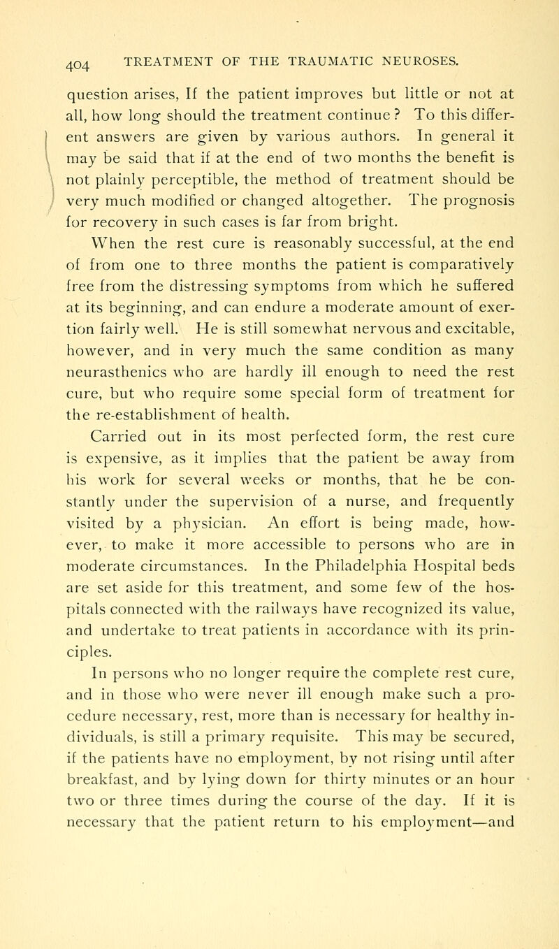 question arises, If the patient improves but little or not at all, how long should the treatment continue ? To this differ- ent answers are given by various authors. In general it may be said that if at the end of two months the benefit is not plainly perceptible, the method of treatment should be very much modified or changed altogether. The prognosis for recovery in such cases is far from bright. When the rest cure is reasonably successful, at the end of from one to three months the patient is comparatively free from the distressing symptoms from which he suffered at its beginning, and can endure a moderate amount of exer- tion fairly well. He is still somewhat nervous and excitable, however, and in very much the same condition as many neurasthenics who are hardly ill enough to need the rest cure, but who require some special form of treatment for the re-establishment of health. Carried out in its most perfected form, the rest cure is expensive, as it implies that the patient be away from his work for several weeks or months, that he be con- stantly under the supervision of a nurse, and frequently visited by a ph3'sician. An effort is being made, how- ever, to make it more accessible to persons who are in moderate circumstances. In the Philadelphia Hospital beds are set aside for this treatment, and some few of the hos- pitals connected with the railways have recognized its value, and undertake to treat patients in accordance with its prin- ciples. In persons who no longer require the complete rest cure, and in those who were never ill enough make such a pro- cedure necessary, rest, more than is necessary for healthy in- dividuals, is still a primary requisite. This may be secured, if the patients have no employment, by not rising until after breakfast, and by lying down for thirty minutes or an hour two or three times during the course of the day. If it is necessary that the patient return to his emploj^ment—and