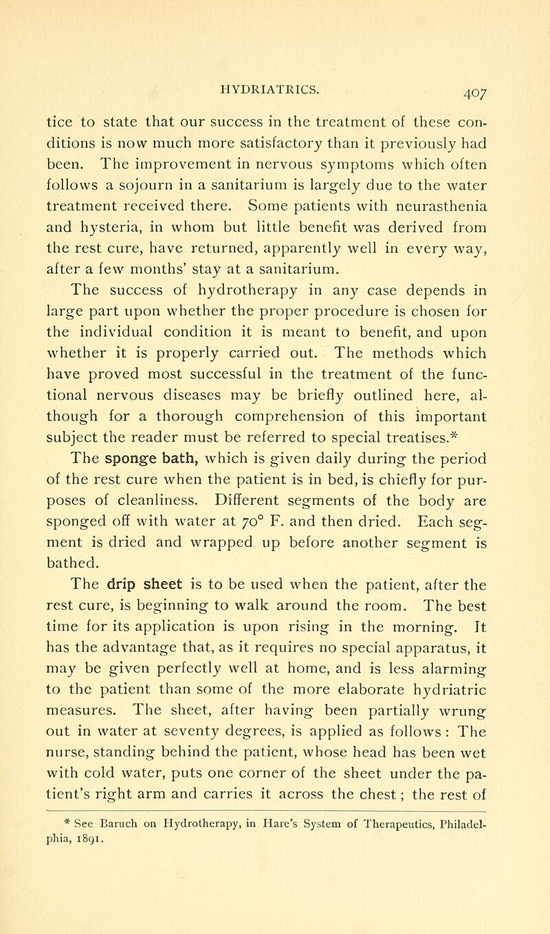 tice to state that our success in the treatment of these con- ditions is now much more satisfactory than it previously had been. The improvement in nervous symptoms which often follows a sojourn in a sanitarium is largely due to the water treatment received there. Some patients with neurasthenia and hysteria, in whom but little benefit was derived from the rest cure, have returned, apparently well in every way, after a few months' stay at a sanitarium. The success of hydrotherapy in any case depends in large part upon whether the proper procedure is chosen for the individual condition it is meant to benefit, and upon whether it is properly carried out. The methods which have proved most successful in the treatment of the func- tional nervous diseases may be briefly outlined here, al- though for a thorough comprehension of this important subject the reader must be referred to special treatises.* The sponge bath, which is given daily during the period of the rest cure when the patient is in bed, is chiefly for pur- poses of cleanliness. Different segments of the body are sponged off with water at 70° F. and then dried. Each seg- ment is dried and wrapped up before another segment is bathed. The drip sheet is to be used when the patient, after the rest cure, is beginning to walk around the room. The best time for its application is upon rising in the morning. It has the advantage that, as it requires no special apparatus, it may be given perfectly well at home, and is less alarming to the patient than some of the more elaborate hydriatric measures. The sheet, after having been partially wrung out in water at seventy degrees, is applied as follows : The nurse, standing behind the patient, whose head has been wet with cold water, puts one corner of the sheet under the pa- tient's right arm and carries it across the chest; the rest of * See Baruch on Hydrotherapy, in Hare's System of Therapeutics, Philadel- phia, 1891.