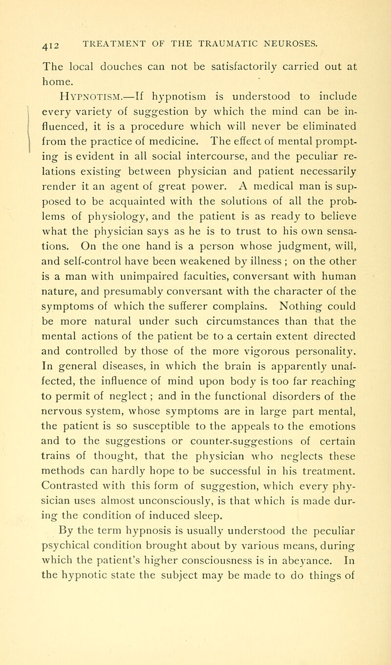 The local douches can not be satisfactorily carried out at home. Hypnotism.—If hypnotism is understood to include every variety of suggestion by which the mind can be in- fluenced, it is a procedure which will never be eliminated from the practice of medicine. The effect of mental prompt- ing is evident in all social intercourse, and the peculiar re- lations existing between physician and patient necessarily render it an agent of great power. A medical man is sup- posed to be acquainted with the solutions of all the prob- lems of physiology, and the patient is as ready to believe what the physician says as he is to trust to his own sensa- tions. On the one hand is a person whose judgment, will, and self-control have been weakened by illness ; on the other is a man with unimpaired faculties, conversant with human nature, and presumably conversant with the character of the symptoms of which the sufferer complains. Nothing could be more natural under such circumstances than that the mental actions of the patient be to a certain extent directed and controlled by those of the more vigorous personality. In general diseases, in which the brain is apparently unaf- fected, the influence of mind upon body is too far reaching to permit of neglect; and in the functional disorders of the nervous system, whose symptoms are in large part mental, the patient is so susceptible to the appeals to the emotions and to the suggestions or counter-suggestions of certain trains of thought, that the physician who neglects these methods can hardly hope to be successful in his treatment. Contrasted with this form of suggestion, which every phy- sician uses almost unconsciously, is that which is made dur- ing the condition of induced sleep. By the term hypnosis is usually understood the peculiar psychical condition brought about by various means, during which the patient's higher consciousness is in abe3-ance. In the hypnotic state the subject may be made to do things of