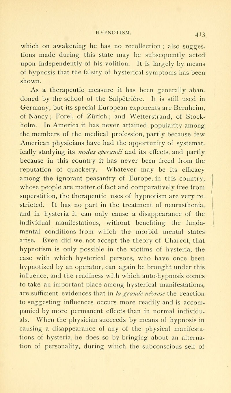 which on awakening he has no recollection ; also sugges- tions made during this state may be subsequently acted upon independently of his volition. It is largely by means of hypnosis that the falsity of hysterical symptoms has been shown. As a therapeutic measure it has been generally aban- doned by the school of the Salpetriere. It is still used in Germany, but its special European exponents are Bernheim, of Nancy ; Forel, of Zurich ; and Wetterstrand, of Stock- holm. In America it has never attained popularity among the members of the medical profession, partly because few American physicians have had the opportunity of systemat- ically studying its modus operandi and its effects, and partly because in this country it has never been freed from the reputation of quackery. Whatever may be its efficacy among the ignorant peasantry of Europe, in this country, whose people are matter-of-fact and comparatively free from superstition, the therapeutic uses of hypnotism are very re- stricted. It has no part in the treatment of neurasthenia, and in hysteria it can only cause a disappearance of the individual manifestations, without benefiting the funda- mental conditions from which the morbid mental states arise. Even did we not accept the theory of Charcot, that hypnotism is only possible in the victims of hj^steria, the ease with which hysterical persons, who have once been hypnotized by an operator, can again be brought under this inffuence, and the readiness with which auto-hypnosis comes to take an important place among hysterical manifestations, are sufficient evidences that in la grande nevrose the reaction to suggesting influences occurs more readily and is accom- panied by more permanent effects than in normal individu- als. When the physician succeeds by means of hypnosis in causing a disappearance of any of the physical manifesta- tions of hysteria, he does so by bringing about an alterna- tion of personality, during which the subconscious self of