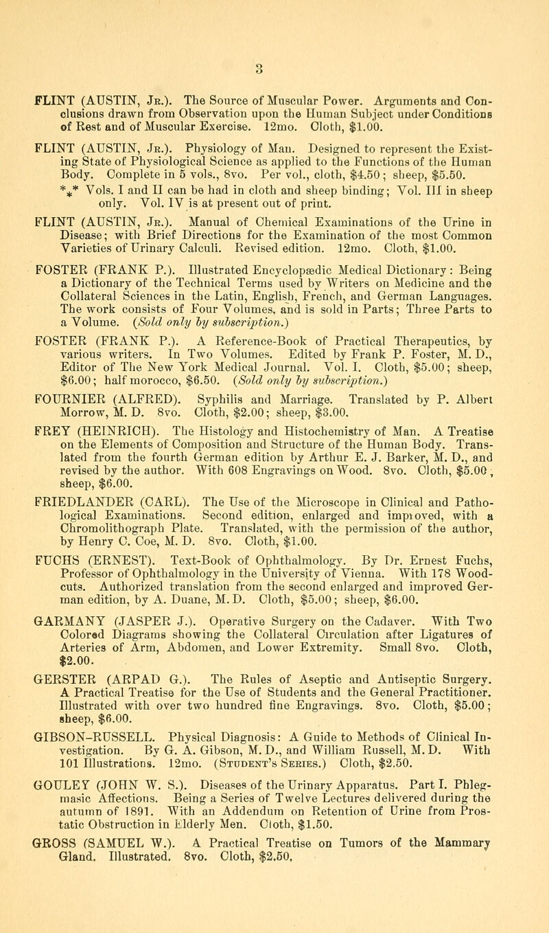 FLINT (AUSTIN, Je.). The Source of Muscular Power. Arguments and Con- clusions drawn from Observation upon the Human Subject under Conditions of Rest and of Muscular Exercise. 12mo. Cloth, $1.00. FLINT (AUSTIN, Jr.). Physiology of Man. Designed to represent the Exist- ing State of Physiological Science as applied to the Functions of the Human Body. Complete in 5 vols., 8vo. Per vol., cloth, $4.50; sheep, $5.50. *^* Vols. I and II can be had in cloth and sheep binding; Vol. Ill in sheep only. Vol. IV is at present out of print. FLINT (AUSTIN, Jr.). Manual of Chemical Examinations of the Urine in Disease; with Brief Directions for the Examination of the most Common Varieties of Urinary Calculi. Revised edition. 12mo. Cloth, $1.00. FOSTER (FRANK P.). Illustrated Encyclopaedic Medical Dictionary : Being a Dictionary of the Technical Terms used by Writers on Medicine and the Collateral Sciences in the Latin, English, French, and German Languages. The work consists of Four Volumes, and is sold in Parts; Three Parts to a Volume. {Sold only hy subscription.) FOSTER (FRANK P.). A Reference-Book of Practical Therapeutics, by various writers. In Two Volumes. Edited by Frank P. Foster, M. D., Editor of The New York Medical Journal Vol. I. Cloth, $5.00; sheep, $6.00; half morocco, $6.50. {Sold only hy sitbscription.) FOURNIER (ALFRED). Syphilis and Marriage. Translated by P. Albert Morrow, M. D. 8vo. Cloth, $2.00; sheep, $3.00. FREY (HEINRICH). The Histology and Histochemistry of Man. A Treatise on the Elements of Composition and Structure of the Human Body. Trans- lated from the fourth German edition by Arthur E. J. Barker, M. D., and revised by the author. With 608 Engravings on Wood. 8vo. Cloth, $5.00, sheep, $6.00. FRIEDLANDER (CARL). The Use of the Microscope in Chnical and Patho- logical Examinations. Second edition, enlarged and impioved, with a Chromolithograph Plate. Translated, with the permission of the author, by Henry C. Coe, M. D. 8vo. Cloth, $1.00. FUCHS (ERNEST). Text-Book of Ophthalmology. By Dr. Ernest Fuchs, Professor of Ophthalmology in the University of Vienna. With 178 Wood- cuts. Authorized translation from the second enlarged and improved Ger- man edition, by A. Duane, M.D. Cloth, $5.00; sheep, $6.00. GARMANY (JASPER J.). Operative Surgery on the Cadaver. With Two Colored Diagrams showing the Collateral Circulation after Ligatures of Arteries of Arm, Abdomen, and Lower Extremity. Small 8vo. Cloth, $2.00. GERSTER (ARPAD G.). The Rules of Aseptic and Antiseptic Surgery. A Practical Treatise for the Use of Students and the General Practitioner. Illustrated with over two hundred fine Engravings. 8vo. Cloth, $5.00; sheep, $6.00. GIBSON-RUSSELL. Physical Diagnosis: A Guide to Methods of Clinical In- vestigation. By G. A. Gibson, M. D., and William Russell, M. D. With 101 Illustrations. 12mo. (Student's Series.) Cloth, $2.50. GOULEY (JOHN W. S.). Diseases of the Urinary Apparatus. Part L Phleg- masic Affections. Being a Series of Twelve Lectures delivered during the autumn of 1891. With an Addendum on Retention of Urine from Pros- tatic Obstruction in Elderly Men. Cloth, $1.50. GROSS (SAMUEL W.). A Practical Treatise on Tumors of the Mammary Gland. Illustrated. 8vo. Cloth, $2.50,