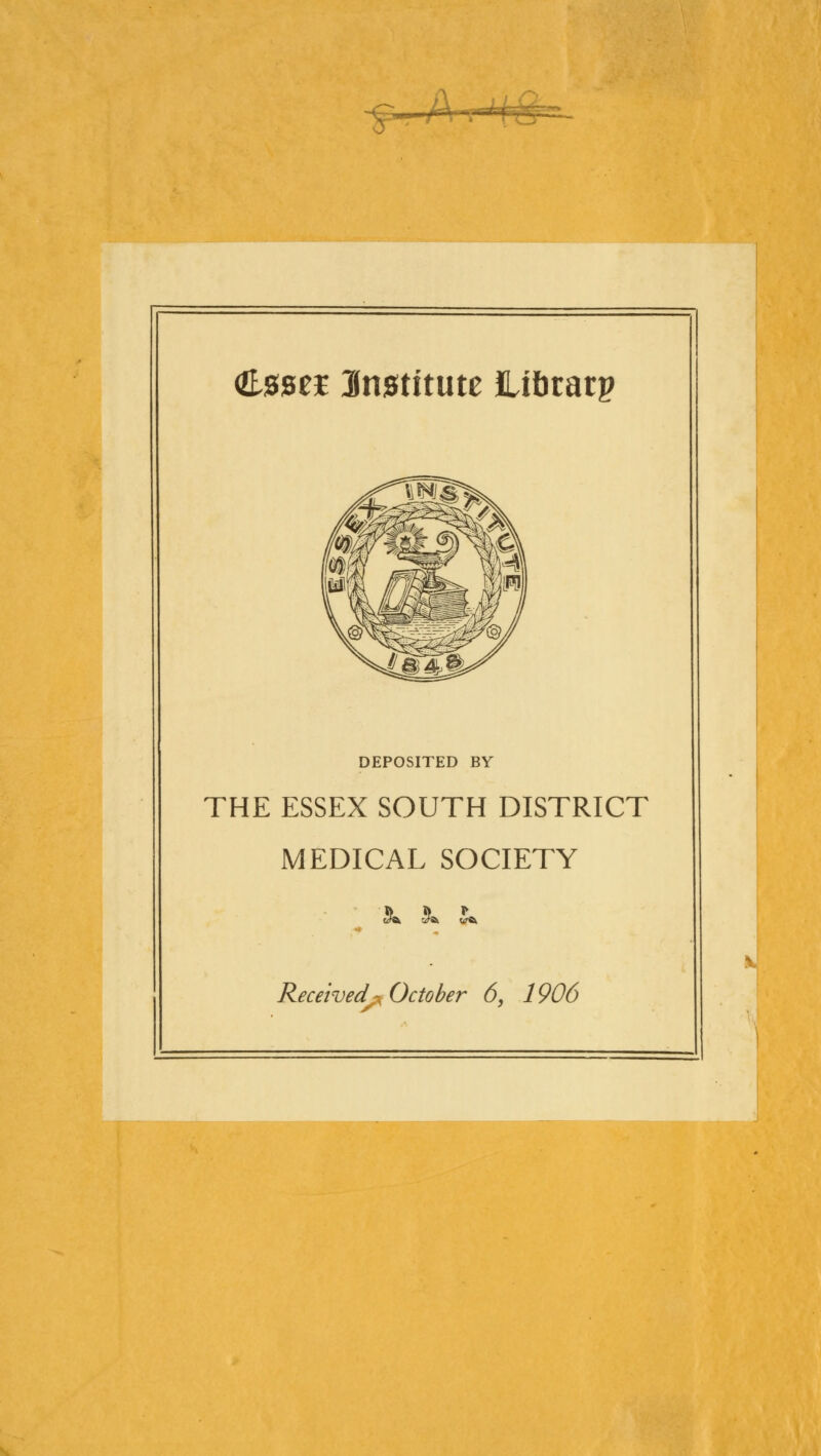 —&- toei institute flJbratp DEPOSITED BY THE ESSEX SOUTH DISTRICT MEDICAL SOCIETY c^a J* v% Received-, October 6, 1906