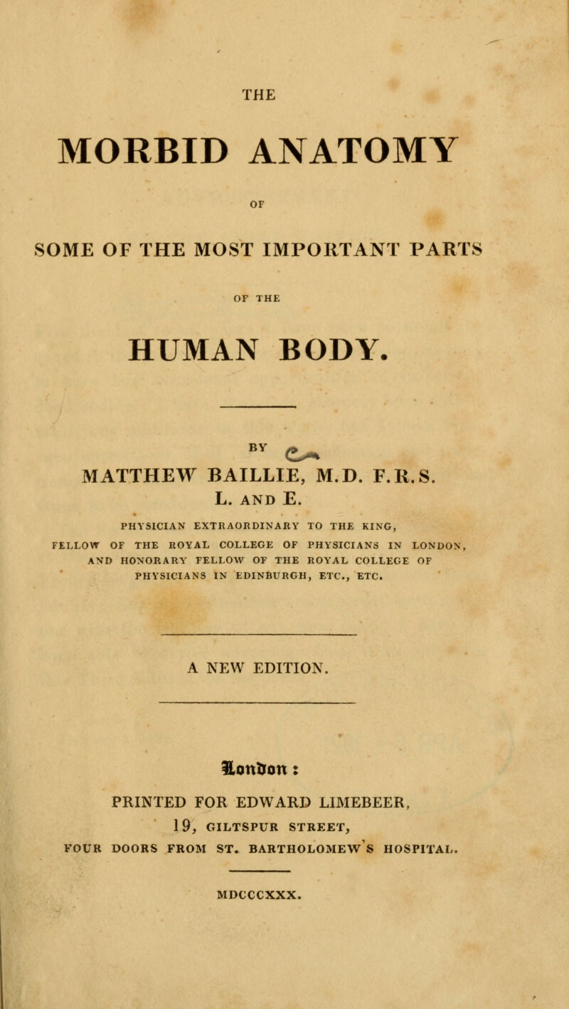 THE MORBID ANATOMY OF SOME OF THE MOST IMPORTANT PARTS OF THE HUMAN BODY. MATTHEW BAILLIE, M.D. F.R.S. L. AND E. PHYSICIAN EXTRAORDINARY TO THE KING, FELLOW OF THE ROYAL COLLEGE OF PHYSICIANS IN LONDON, AND HONORARY FELLOW OF THE ROYAL COLLEGE OF PHYSICIANS IN EDINBURGH, ETC., ETC. A NEW EDITION Honfctm: PRINTED FOR EDWARD LIMEBEER, 1 9, GILTSPUR STREET, FOUR DOORS FROM ST^ BARTHOLOMEWS HOSPITAL. MDCCCXXX.