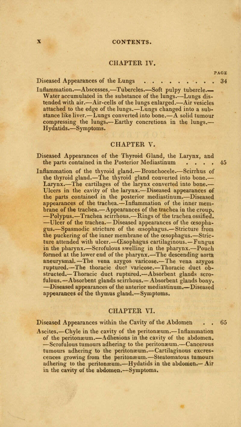 CHAPTER IV. PAGE Diseased Appearances of the Lungs 34 Inflammation.—Abscesses.—Tubercles.—Soft pulpy tubercle.— Water accumulated in the substance of the lungs.—Lungs dis- tended with air.—Air-cells of the lungs enlarged.—Air vesicles attached to the edge of the lungs.—Lungs changed into a sub- stance like liver.—Lungs converted into bone.—A solid tumour compressing the lungs.—Earthy concretions in the lungs.— Hydatids.—Symptoms. CHAPTER V. Diseased Appearances of the Thyroid Gland, the Larynx, and the parts contained in the Posterior Mediastinum .... 45 Inflammation of the thyroid gland.—Bronchocele.—Scirrhus of the thyroid gland.—The thyroid gland converted into bone.— Larynx.—The cartilages of the larynx converted into bone.— Ulcers in the cavity of the larynx.—Diseased appearances of the parts contained in the posterior mediastinum.—Diseased appearances of the trachea.—Inflammation of the inner mem- brane of the trachea.—Appearances of the trachea in the croup. —Polypus.—Trachea scirrhous.—Rings of the trachea ossified. —Ulcer of the trachea.— Diseased appearances of the oesopha- gus.—Spasmodic stricture of the oesophagus.—Stricture from the puckering of the inner membrane of the oesophagus.—Stric- ture attended with ulcer.—(Esophagus cartilaginous. —Fungus in the pharynx.—Scrofulous swelling in the pharynx.—Pouch formed at the lower end of the pharynx.—The descending aorta aneurysmal.—The vena azygos varicose.—The vena azygos ruptured.—The thoracic duct varicose.—Thoracic duct ob- structed.— Thoracic duct ruptured.—Absorbent glands scro- fulous.—Absorbent glands scirrhous.—Absorbent glands bony. —Diseased appearances of the anterior mediastinum.—Diseased appearances of the thymus gland.—Symptoms. CHAPTER VI. Diseased Appearances within the Cavity of the Abdomen . . 65 Ascites.—Chyle in the cavity of the peritonaeum.—Inflammation of the peritonaeum.—Adhesions in the cavity of the abdomen. —Scrofulous tumours adhering to the peritonaeum.—Cancerous tumours adhering to the peritonaeum.—Cartilaginous excres- cences growing from the peritonaeum.—Steatomatous tumours adhering to the peritonaeum.—Hydatids in the abdomen.— Air in the cavity of the abdomen.—Symptoms.