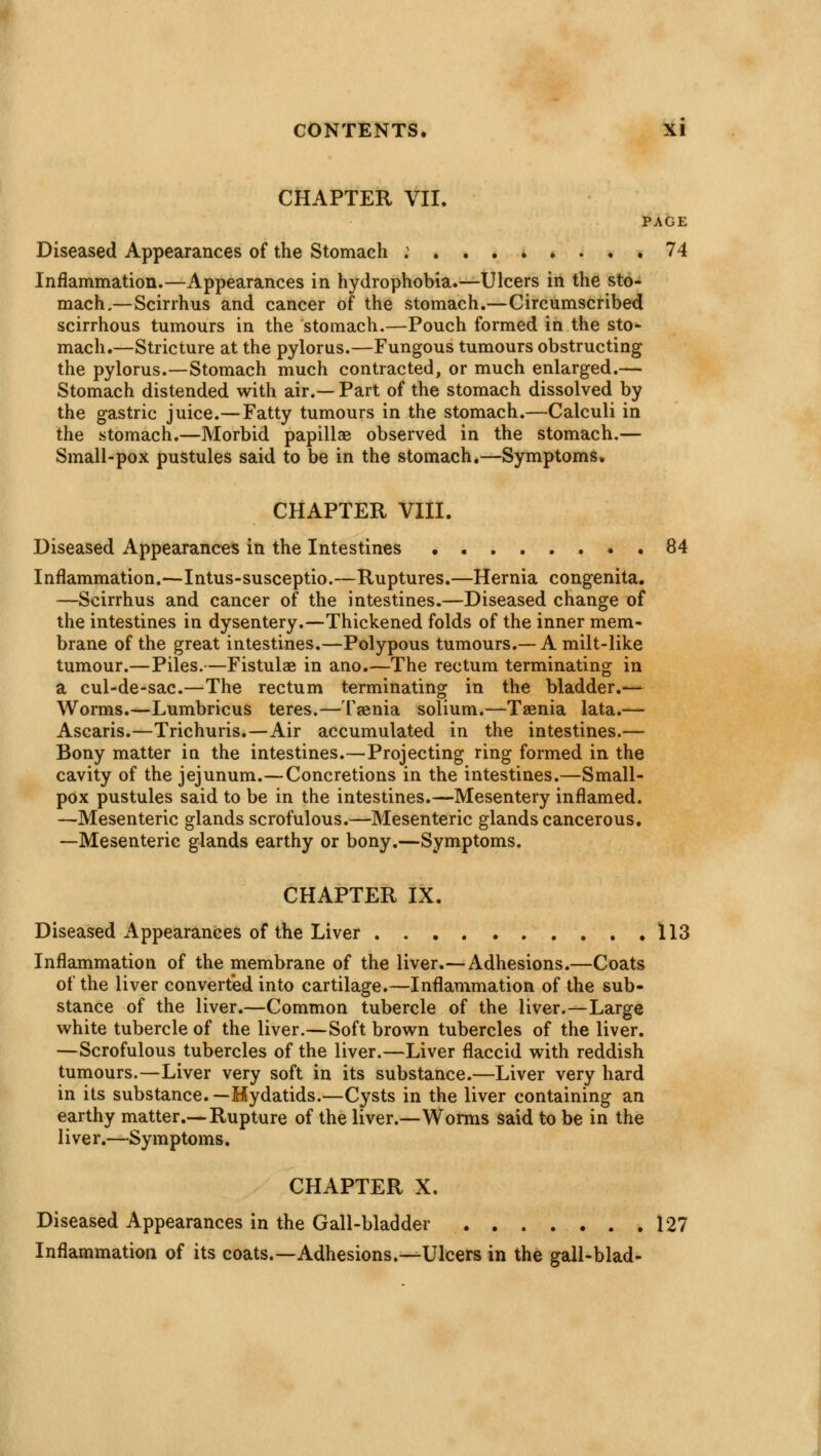 CHAPTER VII. PAGE Diseased Appearances of the Stomach : 74 Inflammation.—Appearances in hydrophobia.—Ulcers in the sto- mach.—Scirrhus and cancer of the stomach.—Circumscribed scirrhous tumours in the stomach.—Pouch formed in the sto- mach.—Stricture at the pylorus.—Fungous tumours obstructing the pylorus.—Stomach much contracted, or much enlarged.— Stomach distended with air.— Part of the stomach dissolved by the gastric juice.—Fatty tumours in the stomach.—Calculi in the stomach.—Morbid papillae observed in the stomach.— Small-pox pustules said to be in the stomach.—Symptoms. CHAPTER VIII. Diseased Appearances in the Intestines 84 Inflammation.—Intus-susceptio.—Ruptures.—Hernia congenita. —Scirrhus and cancer of the intestines.—Diseased change of the intestines in dysentery.—Thickened folds of the inner mem- brane of the great intestines.—Polypous tumours.—A milt-like tumour.—Piles.—Fistulae in ano.—The rectum terminating in a cul-de-sac.—The rectum terminating in the bladder.— Worms.—Lumbricus teres.— Taenia solium.—Taenia lata.— Ascaris.—Trichuris.—Air accumulated in the intestines.— Bony matter in the intestines.—Projecting ring formed in the cavity of the jejunum.—Concretions in the intestines.—Small- pox pustules said to be in the intestines.—Mesentery inflamed. —Mesenteric glands scrofulous.—Mesenteric glands cancerous. —Mesenteric glands earthy or bony.—Symptoms. CHAPTER IX. Diseased Appearances of the Liver 113 Inflammation of the membrane of the liver.— Adhesions.—Coats of the liver converted into cartilage.—Inflammation of the sub- stance of the liver.—Common tubercle of the liver.—Large white tubercle of the liver.—Soft brown tubercles of the liver. —Scrofulous tubercles of the liver.—Liver flaccid with reddish tumours.—Liver very soft in its substance.—Liver very hard in its substance.—Hydatids.—Cysts in the liver containing an earthy matter.—Rupture of the liver.—Worms said to be in the liver.—Symptoms. CHAPTER X. Diseased Appearances in the Gall-bladder 127 Inflammation of its coats.—Adhesions.—Ulcers in the gall-blad-