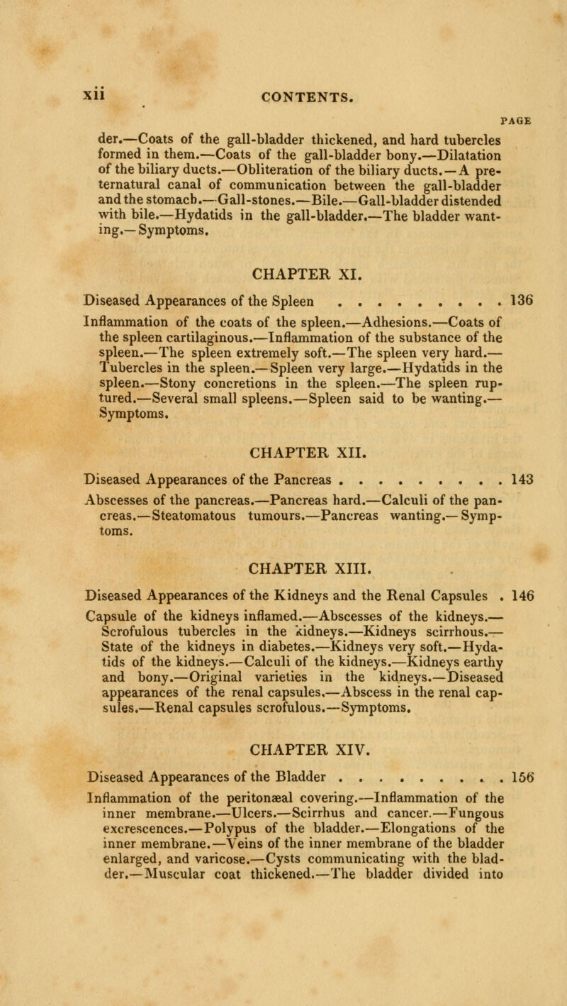 PAGE der.—Coats of the gall-bladder thickened, and hard tubercles formed in them.—Coats of the gall-bladder bony.—Dilatation of the biliary ducts.—Obliteration of the biliary ducts. —A pre- ternatural canal of communication between the gall-bladder and the stomach.—Gall-stones.—Bile.—Gall-bladder distended with bile.—Hydatids in the gall-bladder.—The bladder want- ing.—Symptoms. CHAPTER XI. Diseased Appearances of the Spleen 136 Inflammation of the coats of the spleen.—Adhesions.—Coats of the spleen cartilaginous.—Inflammation of the substance of the spleen.—The spleen extremely soft.—The spleen very hard.— Tubercles in the spleen.—Spleen very large.—Hydatids in the spleen.—Stony concretions in the spleen.—The spleen rup- tured.—Several small spleens.—Spleen said to be wanting.— Symptoms. CHAPTER XII. Diseased Appearances of the Pancreas 143 Abscesses of the pancreas.—Pancreas hard.—Calculi of the pan- creas.—Steatomatous tumours.—Pancreas wanting.—Symp- toms. CHAPTER XIII. Diseased Appearances of the Kidneys and the Renal Capsules . 146 Capsule of the kidneys inflamed.—Abscesses of the kidneys.— Scrofulous tubercles in the kidneys.—Kidneys scirrhous.— State of the kidneys in diabetes.—Kidneys very soft.—Hyda- tids of the kidneys.—Calculi of the kidneys.—Kidneys earthy and bony.—Original varieties in the kidneys.—Diseased appearances of the renal capsules,—Abscess in the renal cap- sules.—Renal capsules scrofulous.—Symptoms. CHAPTER XIV. Diseased Appearances of the Bladder 156 Inflammation of the peritonaeal covering.—Inflammation of the inner membrane.—Ulcers.—Scirrhus and cancer.—Fungous excrescences.—Polypus of the bladder.—Elongations of the inner membrane.—Veins of the inner membrane of the bladder enlarged, and varicose.—Cysts communicating with the blad- der.—Muscular coat thickened.—The bladder divided into