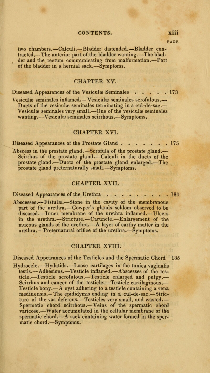 PAGE two chambers.—Calculi.—Bladder distended.—Bladder con- tracted.—The anterior part of the bladder wanting.—The blad- der and the rectum communicating from malformation.—Part of the bladder in a hernial sack.—Symptoms. CHAPTER XV. Diseased Appearances of the Vesiculae Seminales 173 Vesiculae seminales inflamed.— Vesiculae seminales scrofulous.— Ducts of the vesiculae seminales terminating in a cul-de-sac.— Vesiculae seminales very small.—One of the vesiculae seminales wanting.—Vesiculae seminales scirrhous.—Symptoms. CHAPTER XVI. Diseased Appearances of the Prostate Gland 175 Abscess in the prostate gland. —Scrofula of the prostate gland.— Scirrhus of the prostate gland.—Calculi in the ducts of the prostate gland.—Ducts of the prostate gland enlarged.—The prostate gland preternaturally small.—Symptoms. CHAPTER XVII. Diseased Appearances of the Urethra 180 Abscesses.—Fistulae.—Stone in the cavity of the membranous part of the urethra.—Cowper's glands seldom observed to be diseased.—Inner membrane of the urethra inflamed.—Ulcers in the urethra.—Stricture.—Caruncle.—Enlargement of the mucous glands of the urethra.—A layer of earthy matter in the urethra.—Preternatural orifice of the urethra.—Symptoms. CHAPTER XVIII. Diseased Appearances of the Testicles and the Spermatic Chord 185 Hydrocele.—Hydatids.—Loose cartilages in the tunica vaginalis testis.—Adhesions.—Testicle inflamed.—Abscesses of the tes- ticle.—Testicle scrofulous.—Testicle enlarged and pulpy.— Scirrhus and cancer of the testicle.—Testicle cartilaginous.— Testicle bony.—A cyst adhering to a testicle containing a vena medinensis.—The epididymis ending in a cul-de-sac.—Stric- ture of the vas deferens.—Testicles very small, and wasted.— Spermatic chord scirrhous.—Veins of the spermatic chord varicose.—Water accumulated in the cellular membrane of the spermatic chord.—A sack containing water formed in the sper- matic chord.—Symptoms.