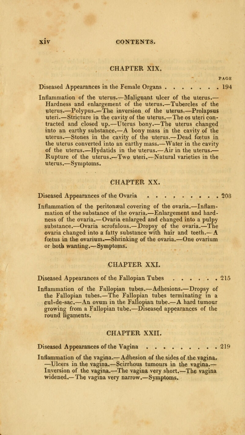 CHAPTER XIX. PAGE Diseased Appearances in the Female Organs 194 Inflammation of the uterus.—Malignant ulcer of the uterus.— Hardness and enlargement of the uterus.—Tubercles of the uterus.—Polypus.—The inversion of the uterus.—Prolapsus uteri.—Stricture in the cavity of the uterus.—The os uteri con- tracted and closed up.—Uterus bony.—The uterus changed into an earthy substance.—A bony mass in the cavity of the uterus.—Stones in the cavity of the uterus.—Dead foetus in the uterus converted into an earthy mass.—Water in the cavity of the uterus.—Hydatids in the uterus.—Air in the uterus.— Rupture of the uterus.—Two uteri.—Natural varieties in the uterus.—Symptoms. CHAPTER XX. Diseased Appearances of the Ovaria 208 Inflammation of the peritonaeal covering of the ovaria.—Inflam- mation of the substance of the ovaria.—Enlargement and hard- ness of the ovaria.—Ovaria enlarged and changed into a pulpy substance.—Ovaria scrofulous.—Dropsy of the ovaria.—The ovaria changed into a fatty substance with hair and teeth.—A foetus in the ovarium.—Shrinking of the ovaria.—One ovarium or both wanting.—Symptoms. CHAPTER XXI. Diseased Appearances of the Fallopian Tubes . . . . . .215 Inflammation of the Fallopian tubes.—Adhesions.—Dropsy of the Fallopian tubes.—The Fallopian tubes terminating in a cul-de-sac.—An ovum in the Fallopian tube.—A hard tumour growing from a Fallopian tube.—Diseased appearances of the round ligaments. CHAPTER XXII. Diseased Appearances of the Vagina 219 Inflammation of the vagina.—Adhesion of the sides of the vagina. —Ulcers in the vagina.—Scirrhous tumours in the vagina.— Inversion of the vagina.—The vagina very short.—The vagina widened.—The vagina very narrow.—Symptoms.
