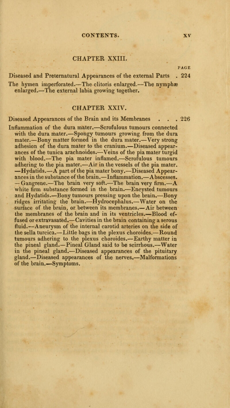 CHAPTER XXIII. PAGE Diseased and Preternatural Appearances of the external Parts . 224 The hymen imperforated.—The clitoris enlarged.—The nymphae enlarged.—The external labia growing together. CHAPTER XXIV. Diseased Appearances of the Brain and its Membranes . . . 226 Inflammation of the dura mater.—Scrofulous tumours connected with the dura mater.—Spongy tumours growing from the dura mater.—Bony matter formed in the dura mater.—Very strong adhesion of the dura mater to the cranium.—Diseased appear- ances of the tunica arachnoides.—Veins of the pia mater turgid with blood.—The pia mater inflamed.—Scrofulous tumours adhering to the pia mater.—Air in the vessels of the pia mater. —Hydatids.—A part of the pia mater bony.—Diseased Appear- ances in the substance of the brain.—Inflammation.—Abscesses. — Gangrene.—The brain very soft.—The brain very firm.—A white firm substance formed in the brain.—Encysted tumours and Hydatids.—Bony tumours pressing upon the brain.—Bony ridges irritating the brain.—Hydrocephalus.—Water on the surface of the brain, or between its membranes.—Air between the membranes of the brain and in its ventricles.—Blood ef- fused or extravasated.—Cavities in the brain containing a serous fluid.—Aneurysm of the internal carotid arteries on the side of the sella turcica.—Little bags in the plexus choroides.—Round tumours adhering to the plexus choroides.—Earthy matter in the pineal gland.—Pineal Gland said to be scirrhous.—Water in the pineal gland.—Diseased appearances of the pituitary gland.—Diseased appearances of the nerves.—Malformations of the brain.—Symptoms.
