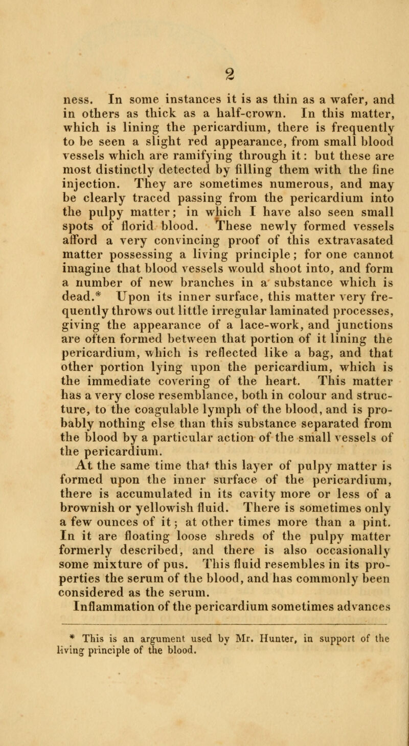 ness. In some instances it is as thin as a wafer, and in others as thick as a half-crown. In this matter, which is lining the pericardium, there is frequently to be seen a slight red appearance, from small blood vessels which are ramifying through it: but these are most distinctly detected by filling them with the fine injection. They are sometimes numerous, and may be clearly traced passing from the pericardium into the pulpy matter; in which I have also seen small spots of florid blood. These newly formed vessels afford a very convincing proof of this extravasated matter possessing a living principle; for one cannot imagine that blood vessels would shoot into, and form a number of new branches in a substance which is dead.* Upon its inner surface, this matter very fre- quently throws out little irregular laminated processes, giving the appearance of a lace-work, and junctions are often formed between that portion of it lining the pericardium, which is reflected like a bag, and that other portion lying upon the pericardium, which is the immediate covering of the heart. This matter has a very close resemblance, both in colour and struc- ture, to the coagulable lymph of the blood, and is pro- bably nothing else than this substance separated from the blood by a particular action of the small vessels of the pericardium. At the same time that this layer of pulpy matter is formed upon the inner surface of the pericardium, there is accumulated in its cavity more or less of a brownish or yellowish fluid. There is sometimes only a few ounces of it; at other times more than a pint. In it are floating loose shreds of the pulpy matter formerly described, and there is also occasionally some mixture of pus. This fluid resembles in its pro- perties the serum of the blood, and has commonly been considered as the serum. Inflammation of the pericardium sometimes advances * This is an argument used by Mr. Hunter, in support of the living principle of the blood.