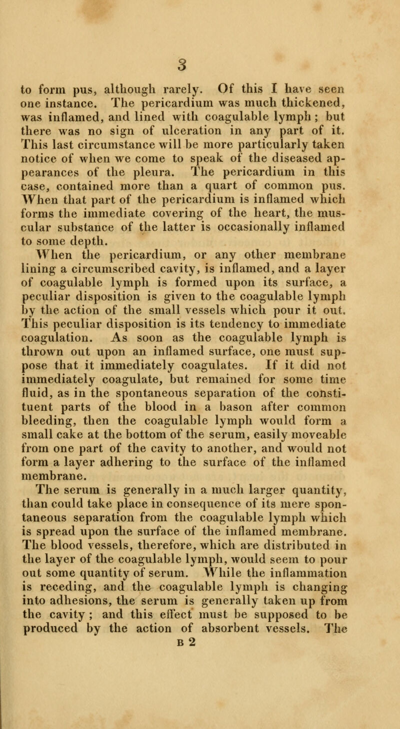 one instance. The pericardium was much thickened, was inflamed, and lined with coagulable lymph; but there was no sign of ulceration in any part of it. This last circumstance will be more particularly taken notice of when we come to speak of the diseased ap- pearances of the pleura. The pericardium in this case, contained more than a quart of common pus. When that part of the pericardium is inflamed which forms the immediate covering of the heart, the mus- cular substance of the latter is occasionally inflamed to some depth. When the pericardium, or any other membrane lining a circumscribed cavity, is inflamed, and a layer of coagulable lymph is formed upon its surface, a peculiar disposition is given to the coagulable lymph by the action of the small vessels which pour it out. This peculiar disposition is its tendency to immediate coagulation. As soon as the coagulable lymph is thrown out upon an inflamed surface, one must sup- pose that it immediately coagulates. If it did not immediately coagulate, but remained for some time fluid, as in the spontaneous separation of the consti- tuent parts of the blood in a bason after common bleeding, then the coagulable lymph would form a small cake at the bottom of the serum, easily moveable from one part of the cavity to another, and would not form a layer adhering to the surface of the inflamed membrane. The serum is generally in a much larger quantity, than could take place in consequence of its mere spon- taneous separation from the coagulable lymph which is spread upon the surface of the inflamed membrane. The blood vessels, therefore, which are distributed in the layer of the coagulable lymph, would seem to pour out some quantity of serum. While the inflammation is receding, and the coagulable lymph is changing into adhesions, the serum is generally taken up from the cavity ; and this effect must be supposed to be produced by the action of absorbent vessels. The