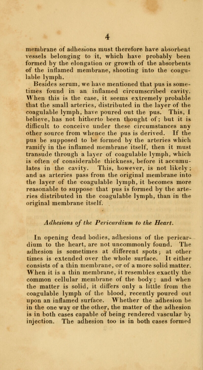 membrane of adhesions must therefore have absorbent vessels belonging to it, which have probably been formed by the elongation or growth of the absorbents of the inflamed membrane, shooting into the coagu- lable lymph. Besides serum, we have mentioned that pus is some- times found in an inflamed circumscribed cavity. When this is the case, it seems extremely probable that the small arteries, distributed in the layer of the coagulable lymph, have poured out the pus. This, I believe, has not hitherto been thought of; but it is difficult to conceive under these circumstances any other source from whence the pus is derived. If the pus be supposed to be formed by the arteries which ramify in the inflamed membrane itself, then it must transude through a layer of coagulable lymph, which is often of considerable thickness, before it accumu- lates in the cavity. This, however, is not likely ; and as arteries pass from the original membrane into the layer of the coagulable lymph, it becomes more reasonable to suppose that pus is formed by the arte- ries distributed in the coagulable lymph, than in the original membrane itself. Adhesions of the Pericardium to the Heart, In opening dead bodies, adhesions of the pericar- dium to the heart, are not uncommonly found. The adhesion is sometimes at different spots 5 at other times is extended over the whole surface. It either consists of a thin membrane, or of a more solid matter. When it is a thin membrane, it resembles exactly the common cellular membrane of the body; and when the matter is solid, it differs only a little from the coagulable lymph of the blood, recently poured out upon an inflamed surface. Whether the adhesion be in the one way or the other, the matter of the adhesion is in both cases capable of being rendered vascular b) injection. The adhesion too is in both cases formed