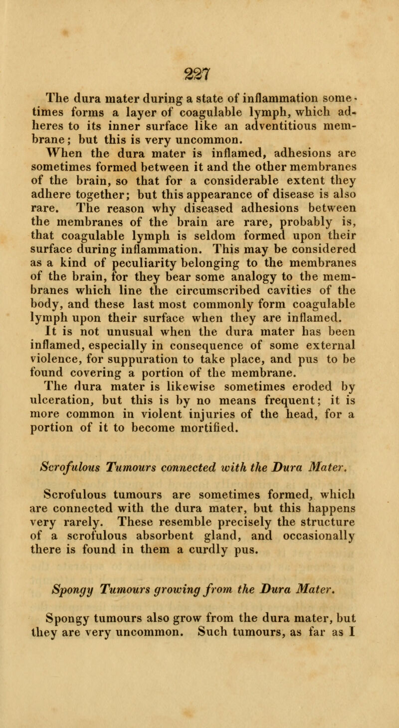 The dura mater during a state of inflammation some * times forms a layer of coagulable lymph, which ad- heres to its inner surface like an adventitious mem- brane ; but this is very uncommon. When the dura mater is inflamed, adhesions are sometimes formed between it and the other membranes of the brain, so that for a considerable extent they adhere together; but this appearance of disease is also rare. The reason why diseased adhesions between the membranes of the brain are rare, probably is, that coagulable lymph is seldom formed upon their surface during inflammation. This may be considered as a kind of peculiarity belonging to the membranes of the brain, for they bear some analogy to the mem- branes which line the circumscribed cavities of the body, and these last most commonly form coagulable lymph upon their surface when they are inflamed. It is not unusual when the dura mater has been inflamed, especially in consequence of some external violence, for suppuration to take place, and pus to be found covering a portion of the membrane. The dura mater is likewise sometimes eroded by ulceration, but this is by no means frequent; it is more common in violent injuries of the head, for a portion of it to become mortified. Scrofulous Tumours connected with the Dura Mater. Scrofulous tumours are sometimes formed, which are connected with the dura mater, but this happens very rarely. These resemble precisely the structure of a scrofulous absorbent gland, and occasionally there is found in them a curdly pus. Spongy Tumours growing from the Dura Mater. Spongy tumours also grow from the dura mater, but they are very uncommon. Such tumours, as far as I