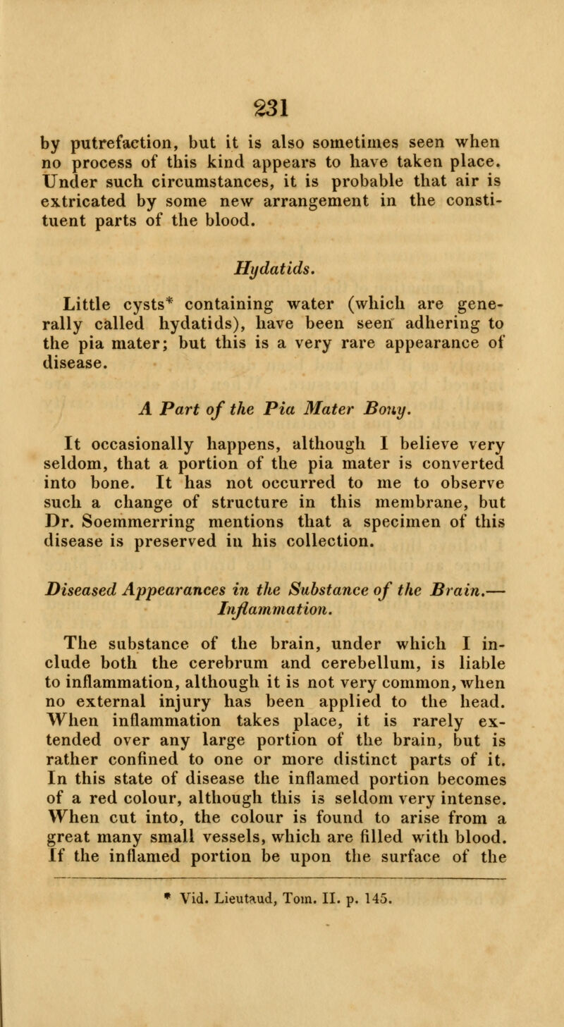 by putrefaction, but it is also sometimes seen when no process of this kind appears to have taken place. Under such circumstances, it is probable that air is extricated by some new arrangement in the consti- tuent parts of the blood. Hydatids. Little cysts* containing water (which are gene- rally called hydatids), have been seen adhering to the pia mater; but this is a very rare appearance of disease. A Part of the Pia Mater Bony. It occasionally happens, although I believe very seldom, that a portion of the pia mater is converted into bone. It has not occurred to me to observe such a change of structure in this membrane, but Dr. Soemmerring mentions that a specimen of this disease is preserved in his collection. Diseased Appearances in the Substance of the Brain.— Inflammation. The substance of the brain, under which I in- clude both the cerebrum and cerebellum, is liable to inflammation, although it is not very common, when no external injury has been applied to the head. When inflammation takes place, it is rarely ex- tended over any large portion of the brain, but is rather confined to one or more distinct parts of it. In this state of disease the inflamed portion becomes of a red colour, although this is seldom very intense. When cut into, the colour is found to arise from a great many small vessels, which are filled with blood. If the inflamed portion be upon the surface of the » Vid. Lieutaud, Tom. II. p. 145.