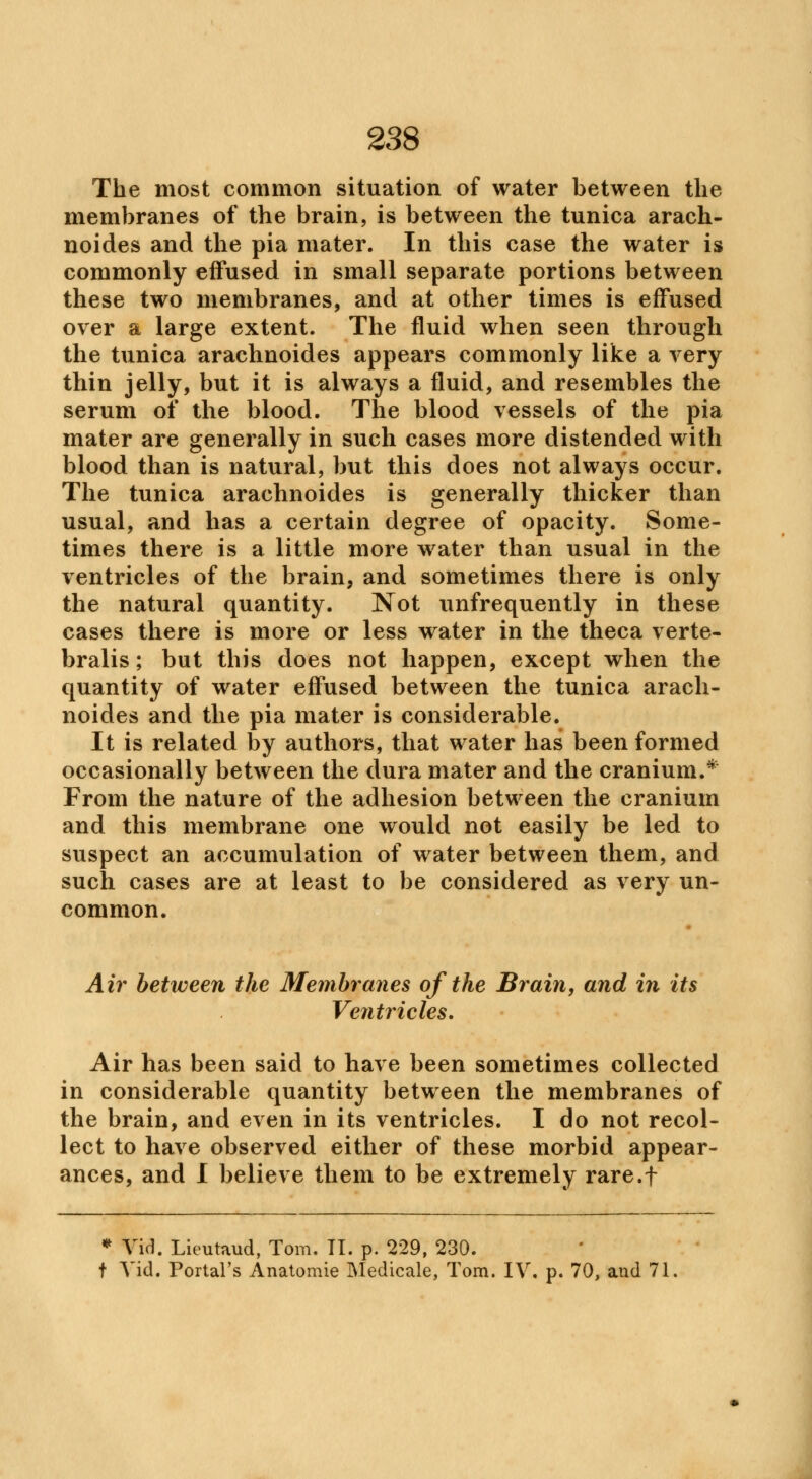The most common situation of water between the membranes of the brain, is between the tunica arach- noides and the pia mater. In this case the water is commonly effused in small separate portions between these two membranes, and at other times is effused over a large extent. The fluid when seen through the tunica arachnoides appears commonly like a very thin jelly, but it is always a fluid, and resembles the serum of the blood. The blood vessels of the pia mater are generally in such cases more distended with blood than is natural, but this does not always occur. The tunica arachnoides is generally thicker than usual, and has a certain degree of opacity. Some- times there is a little more water than usual in the ventricles of the brain, and sometimes there is only the natural quantity. Not unfrequently in these cases there is more or less water in the theca verte- bralis; but this does not happen, except when the quantity of water effused between the tunica arach- noides and the pia mater is considerable. It is related by authors, that water has been formed occasionally between the dura mater and the cranium.* From the nature of the adhesion between the cranium and this membrane one would not easily be led to suspect an accumulation of water between them, and such cases are at least to be considered as very un- common. Air between the Membranes of the Brain, and in its Ventricles. Air has been said to have been sometimes collected in considerable quantity between the membranes of the brain, and even in its ventricles. I do not recol- lect to have observed either of these morbid appear- ances, and I believe them to be extremely rare.f * Vid. Lieutaud, Tom. II. p. 229, 230. t Vid. Portal's Anatomie Medicale, Tom. IV. p. 70, and 71,