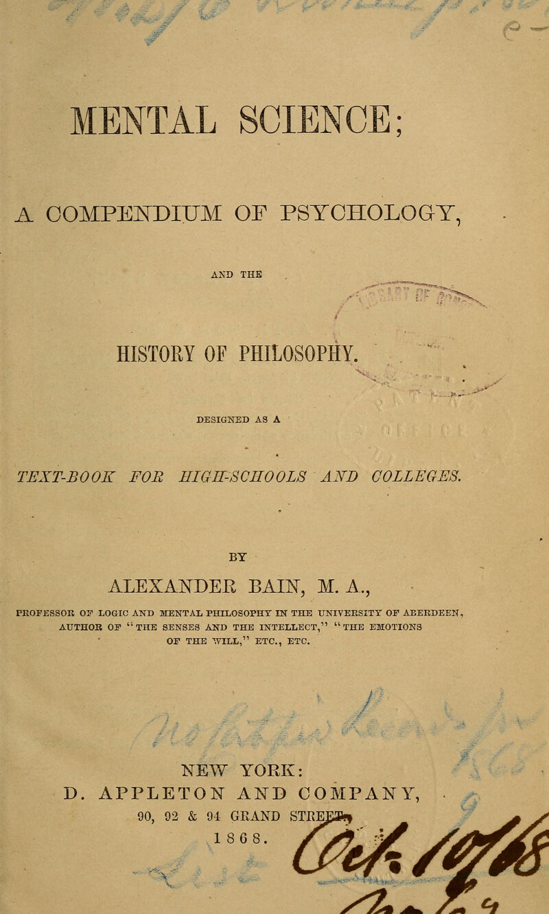 MENTAL SCIENCE; A COMPE]SDnJM OF PSTOHOLOGT, AND THE i-^ f?^^ HISTORY OF PHILOSOPHY. X; DESIGNED A3 A TEXT-BOOK FOB HIGE-SCHOOLS AI^D COLLEGES. BY alexa:ndee bkie, m. a., PEOFESSOR 05 LOGIC AND MENTAL PHILOSOPHY IN THE UNIVEKSITT OP AEEEDEEN, AUTHOK OP the SENSES AND THE INTELLECT,^' THE EMOTIONS OP THE WILL, ETC., ETC. NEW YORK: D. APPLETON A:^D COMPANY, 90, 92 & 94 GRAND STKE, 1808.
