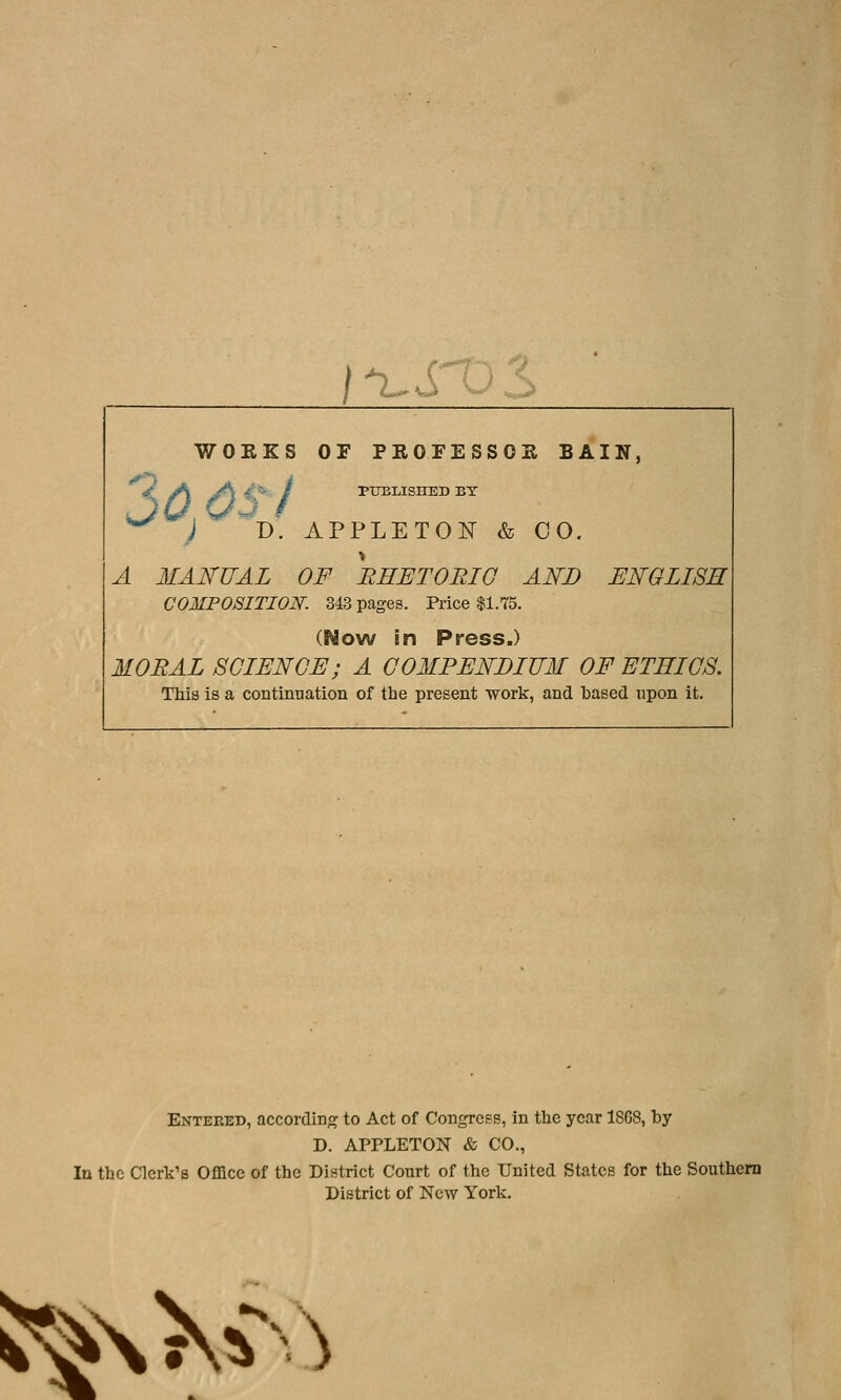 j^. u WOKKS OF PEOFESSOK BAIN, 9 Md) €} J DPTIBLISHED BY D. APPLETOlSr & 00, A MANUAL OF REETORIG AND ENGLISH COMPOSITION. 343 pages. Piice $1.75. (Now in Press.) MORAL SCIENCE; A COMPENDIUM OF ETEICS. This is a continuation of the present work, and based upon it. Entered, according to Act of Congress, in the year 1868, by D. APPLETON & CO., In the Clerk's Office of the District Court of the United States for the Southern District of New York. ^\V-^