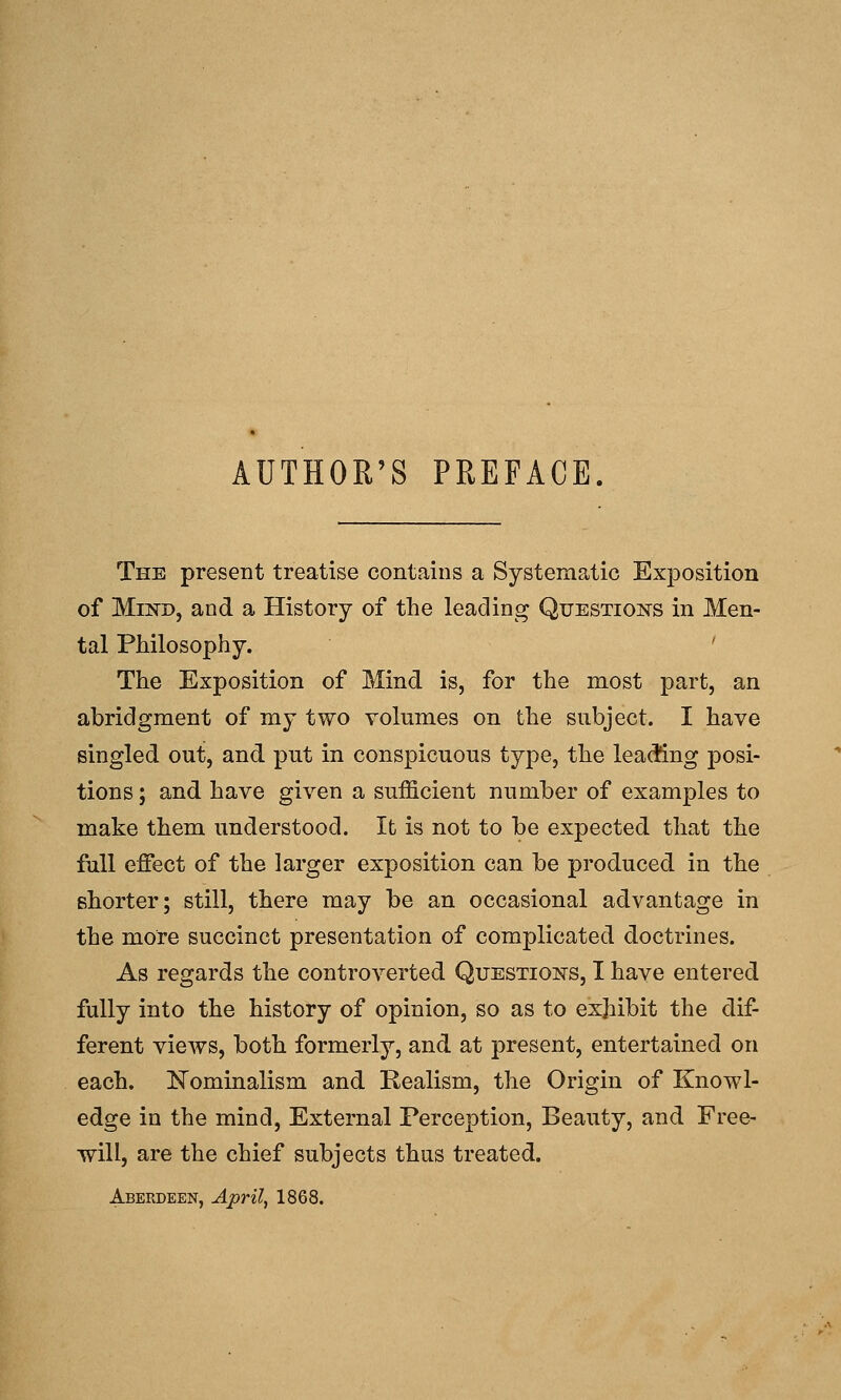 AUTHOR'S PREFACE. The present treatise contains a Systematic ExjDosition of Mind, and a History of the leading Questions in Men- tal Philosophy. ' The Exposition of Mind is, for the most part, an abridgment of my two volumes on the subject. I have singled out, and put in conspicuous type, the lea(fing posi- tions ; and have given a sufficient number of examples to make them understood. It is not to be expected that the full effect of the larger exposition can be produced in the shorter; still, there may be an occasional advantage in the more succinct presentation of complicated doctrines. As regards the controverted Questions, I have entered fully into the history of opinion, so as to exhibit the dif- ferent views, both formerly, and at present, entertained on each. ISTominalism and Realism, the Origin of Knowl- edge in the mind. External Perception, Beauty, and Free- will, are the chief subjects thus treated. Aberdeen, April, 1868.