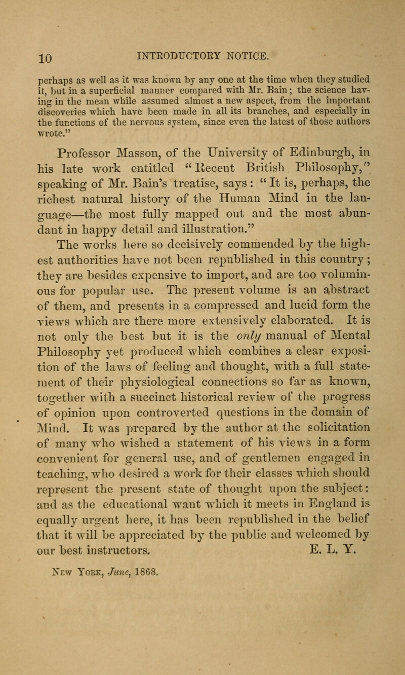 perhaps as well as it was known by any one at the time when they studied it, but in a superficial manner compared with Mr. Bain; the science hav- ing in the mean while assumed almost a new aspect, from the important discoveries which have been made in all its branches, and especially in the functions of the nervous system, since even the latest of those authors ■wrote. Professor Masson, of the University of Edinburgh, in his late work entitled Recent British Philosophy, speaking of Mr. Bain's treatise, says :  It is, perhaps, the richest natural history of the Human Mind in the lan- guage—the most fully mapped out and the most abun- dant in happy detail and illustration. The works here so decisively commended by the high- est authorities have not been republished in this country ; they are besides expensive to import, and are too volumin- ous for popular use. The present volume is an abstract of them, and presents in a compressed and lucid form the views which are there more extensively elaborated. It is not only the best but it is the onli/ manual of Mental Philosophy yet produced which combines a clear exposi- tion of the laws of feeling and thought, with a full state- ment of their physiological connections so far as known, together with a succinct historical review of the progress of opinion upon controverted questions in the domain of Mind. It was prepared by the author at the solicitation of many who wished a statement of his views in a form convenient for general use, and of gentlemen engaged in teaching, who desired a work for their classes which should represent the present state of thought upon the subject: and as the educational want which it meets in England is equally urgent here, it has been republished in the belief that it will be appreciated by the public and v/elcomed by our best instructors. E. L. Y. New York, June^ 1868.