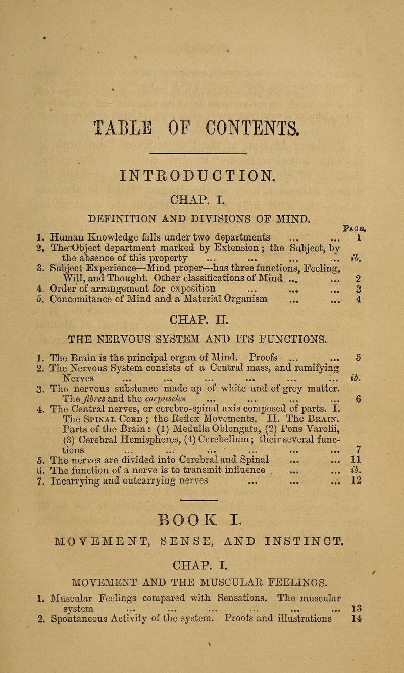 TABLE OF CONTENTS, INTEODUCTION. CHAP. I. DEFINITION AND DIVISIONS OF MIND. Paqk. 1. Human Knowledge falls under two departments ... ... 1 2. Tlie'Object department marked by Extension; the Subject, by the absence of this property ... ... ... ..'. ib. 3. Subject Experience—Mind proper—has three functions, Feeling, Will, and Thought. Other classifications of Mind ... ... 2 4. Order of arrangement for exposition ... ... ... 3 5. Concomitance of Mind and a Material Organism ... ... 4 CHAP. IT. THE NERVOUS SYSTEM AND ITS FUNCTIONS. 1. The Brain is the principal organ of Mind. Proofs ... ... 5 2. The Nervous System consists of a Central mass, and ramifying Nerves ... ... ... ... ... :.. ib. 3. The nervous substance made up of white and of grey matter. Th.e Jibres dindi i\i.Q cor^ouscles ... ... ... ... 6 4. The Central nerves, or cerebro-spinal axis composed of parts. I. The Spinal Cokd ; the Eeflex Movements. II. The Brain. Parts of the Brain: (1) Medulla Oblongata, (2) Pons Varolii, (3) Cerebral Hemispheres, (4) Cerebellum; their several func- tions ... ... ... • ... ... ... 7 5. The nerves are divided into Cerebral and Spinal ... ... 11 0. The function of a nerve is to transmit influence , ... ... ib. 7. Incarrying and outcarrying nerves ... ... ... 12 BOOK I. MOVEMENT, SENSE, AND INSTINCT. CHAP. I. MOVEMENT AND THE MUSCULAR FEELINGS. 1. M-uscular Feelings compared with Sensations. The muscular system ... ... ... ... ... ... 13 2. Spontaneous Activity of the system. Proofs and illustrations 14 /